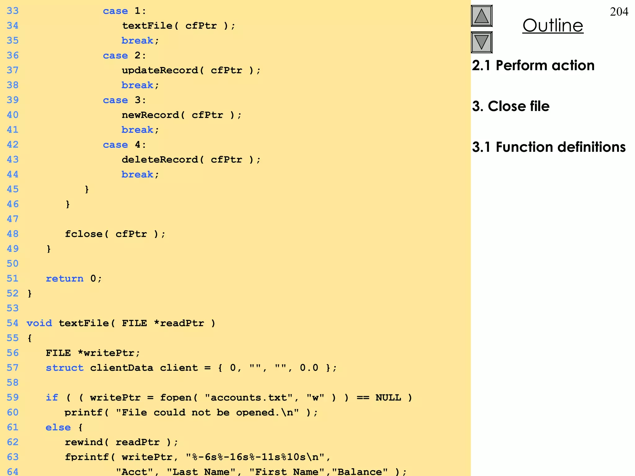 2.1 Perform action 3. Close file 3.1 Function definitions 33   case  1: 34   textFile( cfPtr ); 35   break ; 36   case  2: 37   updateRecord( cfPtr ); 38   break ; 39   case  3: 40   newRecord( cfPtr ); 41   break ; 42   case  4: 43   deleteRecord( cfPtr ); 44   break ; 45   } 46   } 47 48   fclose( cfPtr ); 49   } 50 51   return  0; 52 } 53 54 void  textFile( FILE *readPtr ) 55 {  56   FILE *writePtr; 57   struct  clientData client = { 0, &quot;&quot;, &quot;&quot;, 0.0 }; 58 59   if  ( ( writePtr = fopen( &quot;accounts.txt&quot;, &quot;w&quot; ) ) == NULL ) 60   printf( &quot;File could not be opened.\n&quot; ); 61   else  {  62   rewind( readPtr ); 63   fprintf( writePtr, &quot;%-6s%-16s%-11s%10s\n&quot;,  64   &quot;Acct&quot;, &quot;Last Name&quot;, &quot;First Name&quot;,&quot;Balance&quot; ); 