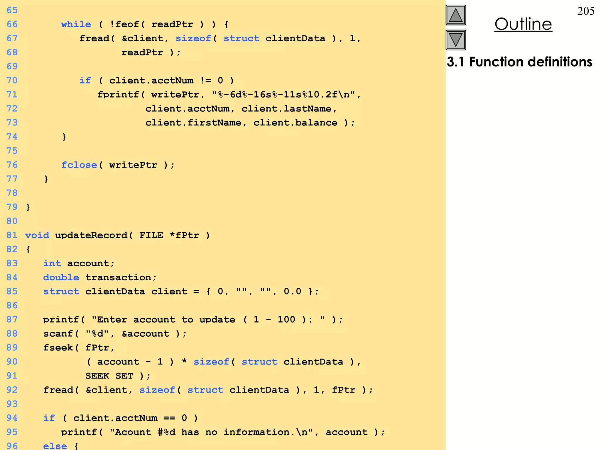 3.1 Function definitions 65 66   while  ( !feof( readPtr ) ) {  67   fread( &client,  sizeof (  struct  clientData ), 1,  68   readPtr ); 69 70   if  ( client.acctNum != 0 ) 71   fprintf( writePtr, &quot;%-6d%-16s%-11s%10.2f\n&quot;, 72   client.acctNum, client.lastName, 73   client.firstName, client.balance ); 74   } 75 76   fclose ( writePtr ); 77   } 78 79 } 80 81 void  updateRecord( FILE *fPtr ) 82 {  83   int  account; 84   double  transaction; 85   struct  clientData client = { 0, &quot;&quot;, &quot;&quot;, 0.0 }; 86 87   printf( &quot;Enter account to update ( 1 - 100 ): &quot; ); 88   scanf( &quot;%d&quot;, &account ); 89   fseek( fPtr,  90   ( account - 1 ) *  sizeof (  struct  clientData ),  91   SEEK_SET ); 92   fread( &client,  sizeof (  struct  clientData ), 1, fPtr ); 93 94   if  ( client.acctNum == 0 ) 95   printf( &quot;Acount #%d has no information.\n&quot;, account ); 96   else  {  