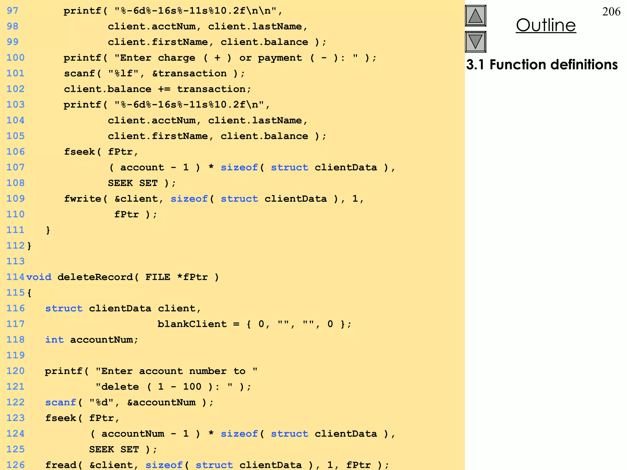 3.1 Function definitions 97   printf( &quot;%-6d%-16s%-11s%10.2f\n\n&quot;,  98   client.acctNum, client.lastName,  99   client.firstName, client.balance ); 100   printf( &quot;Enter charge ( + ) or payment ( - ): &quot; ); 101   scanf( &quot;%lf&quot;, &transaction ); 102   client.balance += transaction; 103   printf( &quot;%-6d%-16s%-11s%10.2f\n&quot;,  104   client.acctNum, client.lastName,  105   client.firstName, client.balance ); 106   fseek( fPtr,  107   ( account - 1 ) *  sizeof (  struct  clientData ),  108   SEEK_SET ); 109   fwrite( &client,  sizeof (  struct  clientData ), 1,  110   fPtr ); 111   } 112 } 113 114 void  deleteRecord( FILE *fPtr ) 115 {  116   struct  clientData client,  117   blankClient = { 0, &quot;&quot;, &quot;&quot;, 0 }; 118   int  accountNum; 119 120   printf( &quot;Enter account number to &quot; 121   &quot;delete ( 1 - 100 ): &quot; ); 122   scanf ( &quot;%d&quot;, &accountNum ); 123   fseek( fPtr,  124   ( accountNum - 1 ) *  sizeof (  struct  clientData ),  125   SEEK_SET ); 126   fread( &client,  sizeof (  struct  clientData ), 1, fPtr ); 