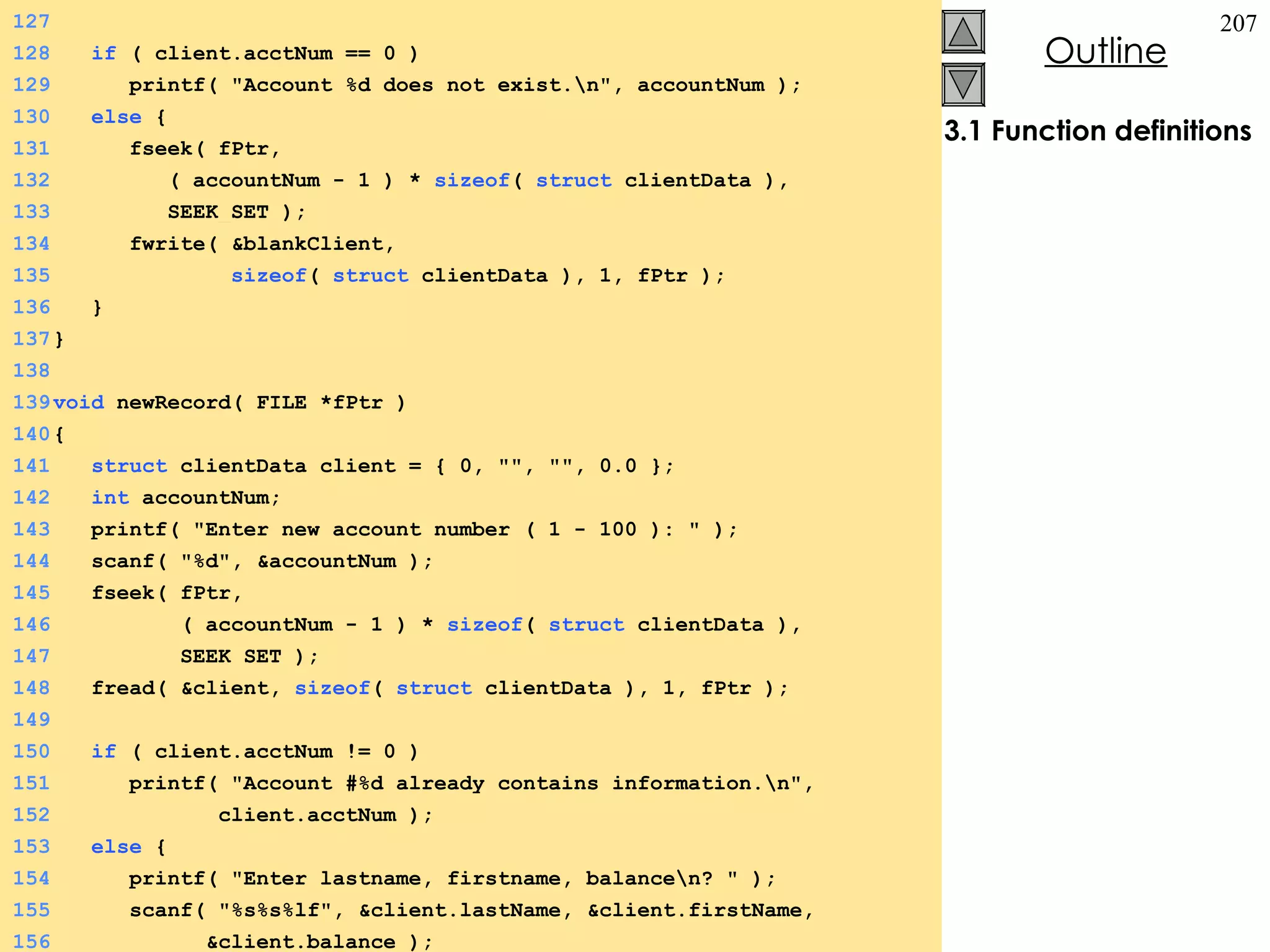 3.1 Function definitions 127 128   if  ( client.acctNum == 0 ) 129   printf( &quot;Account %d does not exist.\n&quot;, accountNum ); 130   else  {  131   fseek( fPtr,  132   ( accountNum - 1 ) *  sizeof (  struct  clientData ),  133   SEEK_SET ); 134   fwrite( &blankClient,  135   sizeof (  struct  clientData ), 1, fPtr ); 136   } 137 } 138 139 void  newRecord( FILE *fPtr ) 140 {  141   struct  clientData client = { 0, &quot;&quot;, &quot;&quot;, 0.0 }; 142   int  accountNum; 143   printf( &quot;Enter new account number ( 1 - 100 ): &quot; ); 144   scanf( &quot;%d&quot;, &accountNum ); 145   fseek( fPtr,  146   ( accountNum - 1 ) *  sizeof (  struct  clientData ),  147   SEEK_SET ); 148   fread( &client,  sizeof (  struct  clientData ), 1, fPtr ); 149 150   if  ( client.acctNum != 0 ) 151   printf( &quot;Account #%d already contains information.\n&quot;, 152   client.acctNum ); 153   else  {  154   printf( &quot;Enter lastname, firstname, balance\n? &quot; ); 155   scanf( &quot;%s%s%lf&quot;, &client.lastName, &client.firstName,  156   &client.balance ); 