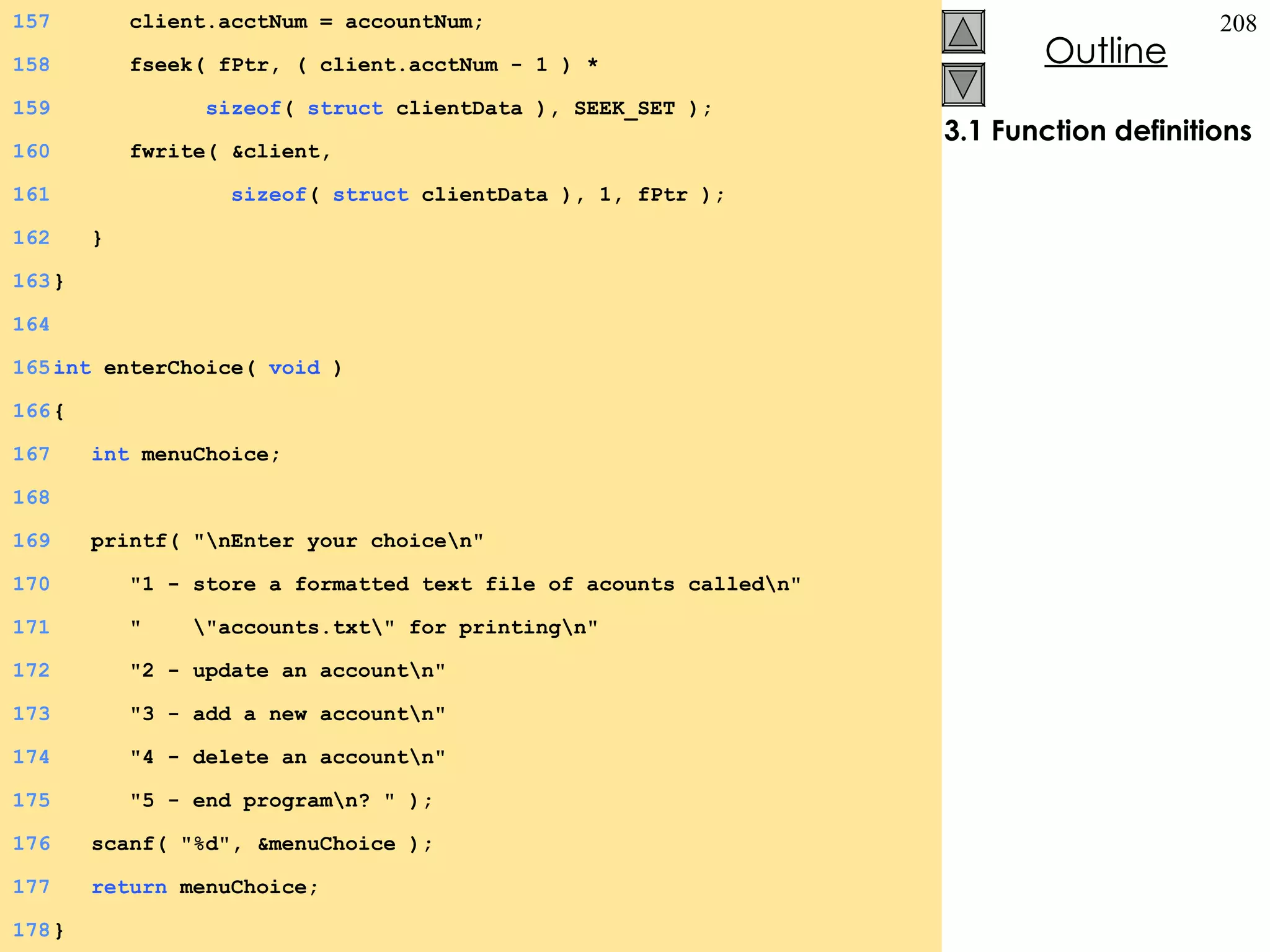 3.1 Function definitions 157   client.acctNum = accountNum; 158   fseek( fPtr, ( client.acctNum - 1 ) *  159   sizeof (  struct  clientData ), SEEK_SET ); 160   fwrite( &client,  161   sizeof (  struct  clientData ), 1, fPtr ); 162   } 163 } 164 165 int  enterChoice(  void  ) 166 {  167   int  menuChoice; 168 169   printf( &quot;\nEnter your choice\n&quot; 170   &quot;1 - store a formatted text file of acounts called\n&quot; 171   &quot;  \&quot;accounts.txt\&quot; for printing\n&quot; 172   &quot;2 - update an account\n&quot; 173   &quot;3 - add a new account\n&quot; 174   &quot;4 - delete an account\n&quot; 175   &quot;5 - end program\n? &quot; ); 176   scanf( &quot;%d&quot;, &menuChoice ); 177   return  menuChoice; 178 } 