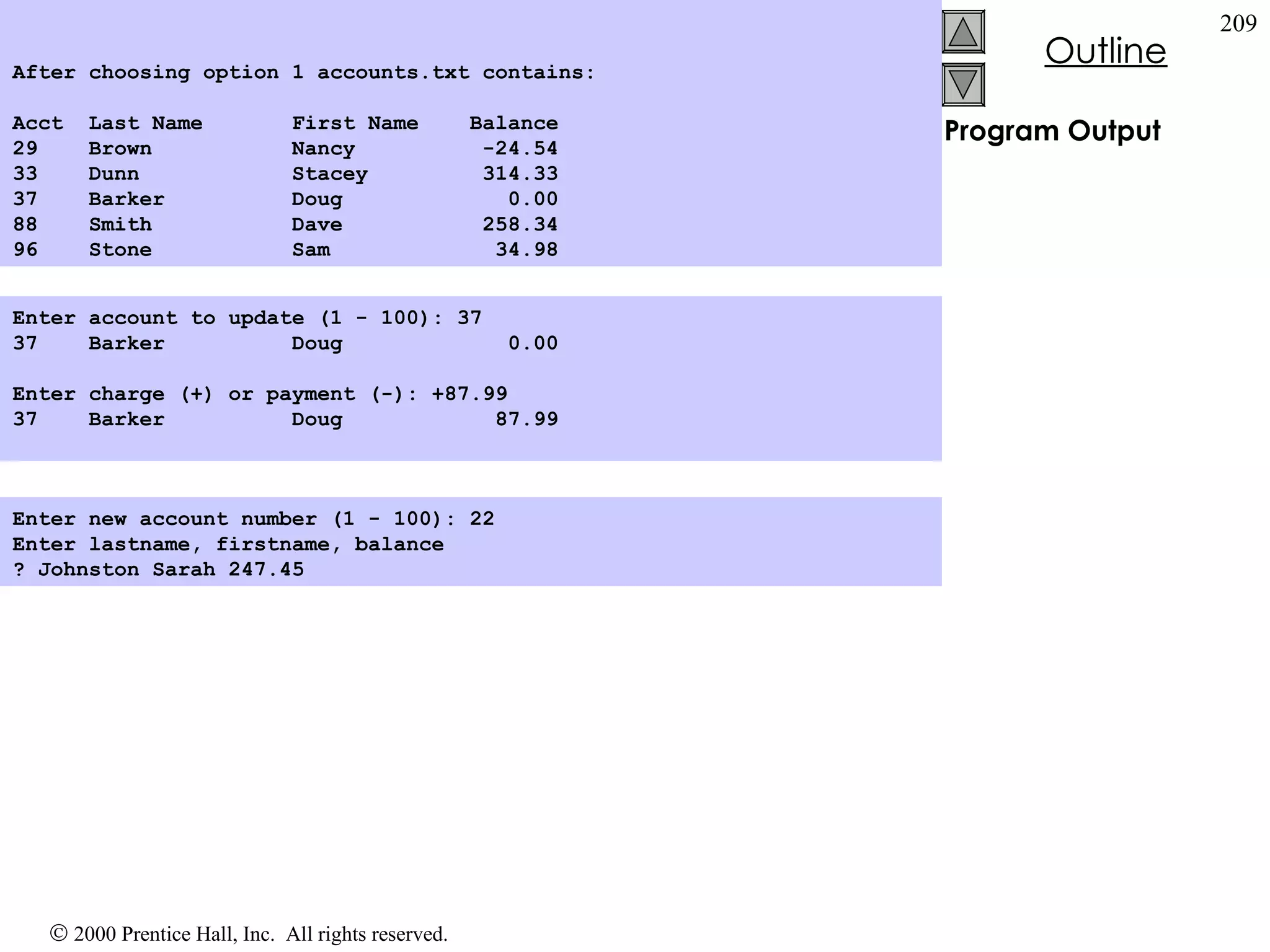 Program Output Enter account to update (1 - 100): 37 37  Barker  Doug  0.00   Enter charge (+) or payment (-): +87.99 37  Barker  Doug  87.99 Enter new account number (1 - 100): 22 Enter lastname, firstname, balance ? Johnston Sarah 247.45   After choosing option 1 accounts.txt contains: Acct  Last Name  First Name  Balance 29  Brown  Nancy  -24.54 33  Dunn  Stacey  314.33 37  Barker  Doug  0.00 88  Smith  Dave  258.34 96   Stone  Sam  34.98  