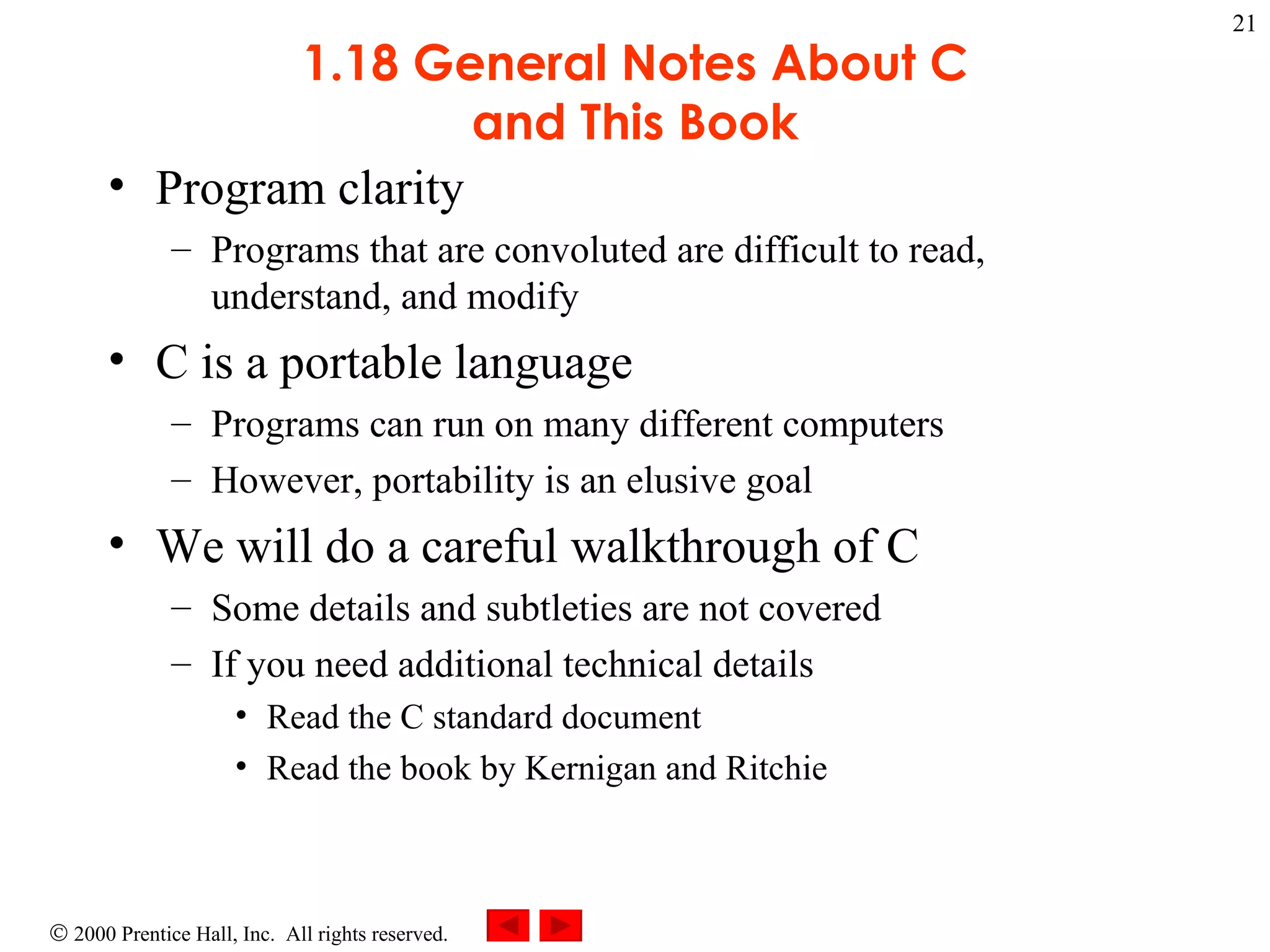 1.18 General Notes About C and This Book Program clarity Programs that are convoluted are difficult to read, understand, and modify C is a portable language Programs can run on many different computers However, portability is an elusive goal We will do a careful walkthrough of C Some details and subtleties are not covered If you need additional technical details Read the C standard document Read the book by Kernigan and Ritchie 