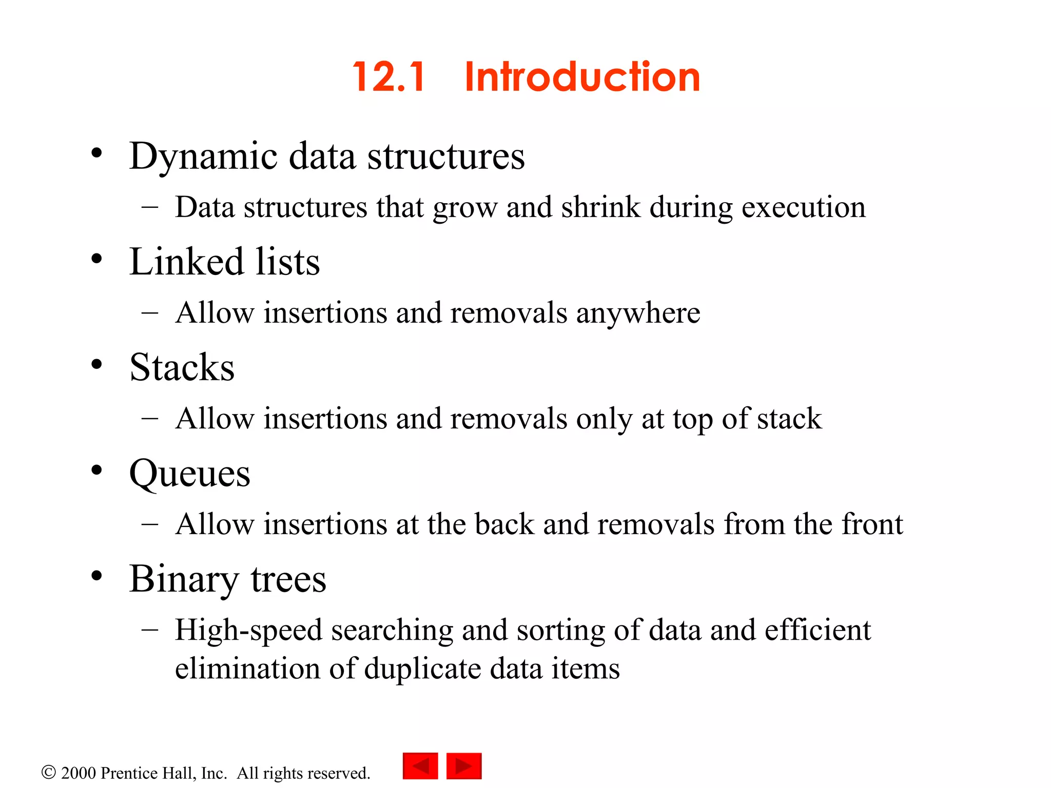 12.1  Introduction Dynamic data structures Data structures that grow and shrink during execution Linked lists Allow insertions and removals anywhere  Stacks Allow insertions and removals only at top of stack Queues Allow insertions at the back and removals from the front  Binary trees High-speed searching and sorting of data and efficient elimination of duplicate data items 