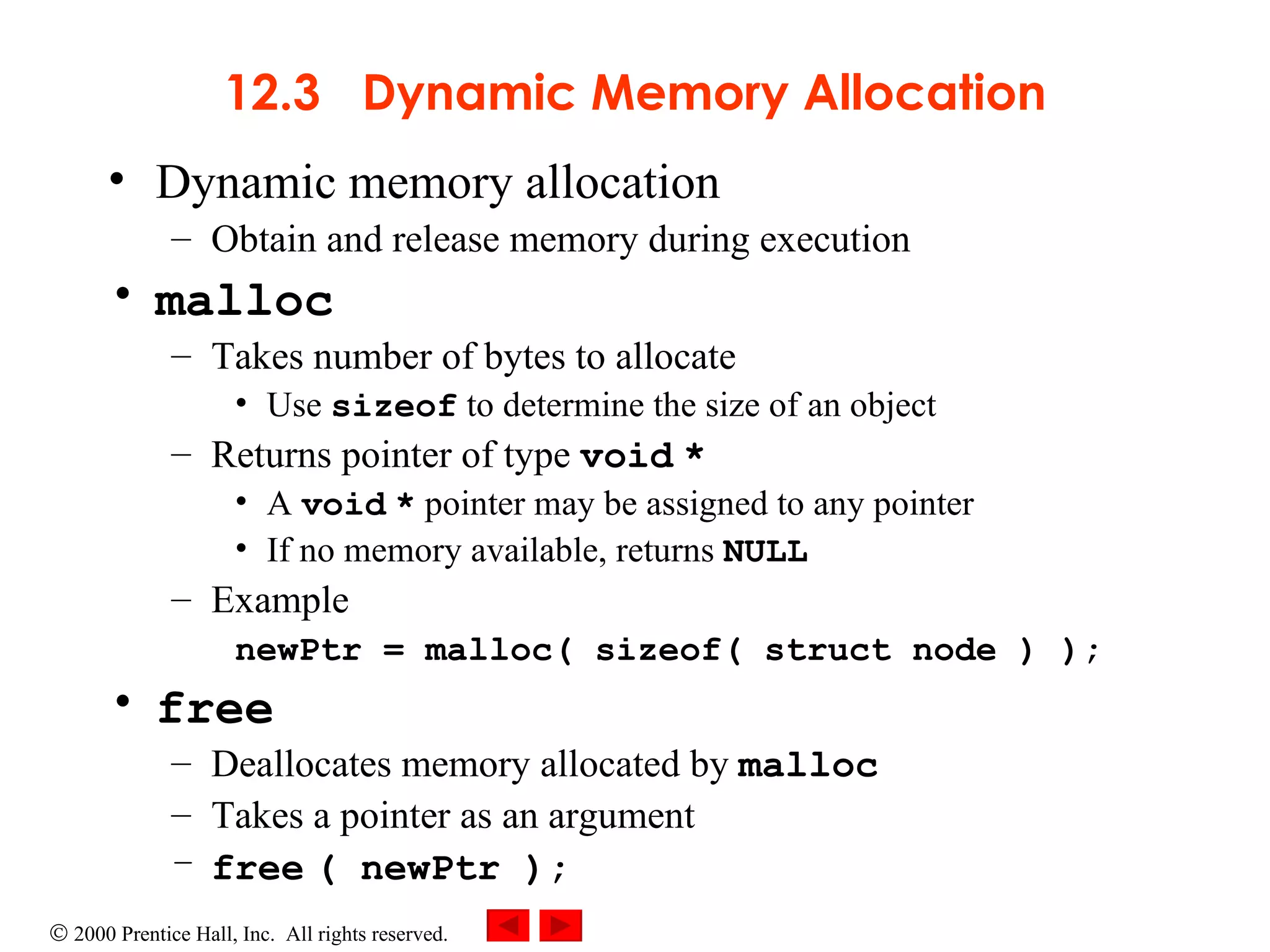 12.3  Dynamic Memory Allocation Dynamic memory allocation Obtain and release memory during execution malloc Takes number of bytes to allocate Use  sizeof  to determine the size of an object Returns pointer of type  void   * A  void   *  pointer may be assigned to any pointer If no memory available, returns  NULL Example newPtr = malloc( sizeof( struct node ) ); free Deallocates memory allocated by  malloc Takes a pointer as an argument free   ( newPtr ); 