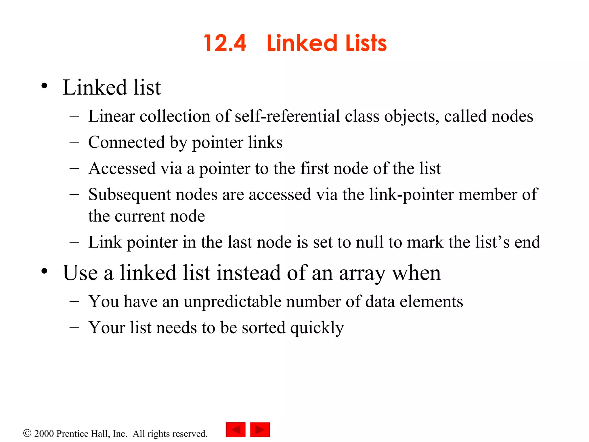 12.4  Linked Lists Linked list  Linear collection of self-referential class objects, called nodes Connected by pointer links Accessed via a pointer to the first node of the list Subsequent nodes are accessed via the link-pointer member of the current node Link pointer in the last node is set to null to mark the list’s end Use a linked list instead of an array when You have an unpredictable number of data elements Your list needs to be sorted quickly 