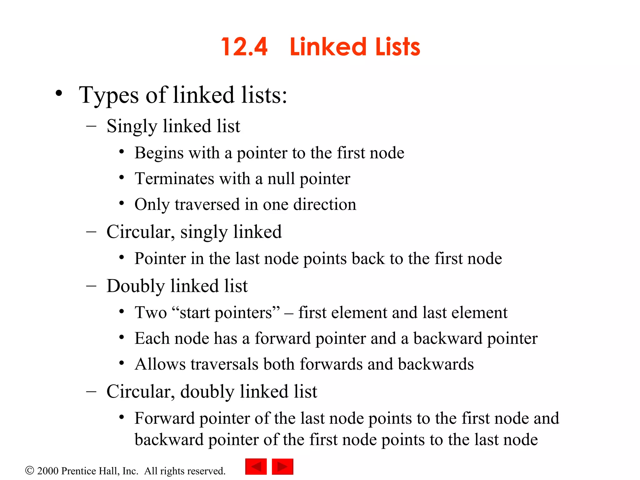 12.4  Linked Lists Types of linked lists: Singly linked list Begins with a pointer to the first node Terminates with a null pointer Only traversed in one direction Circular, singly linked Pointer in the last node points back to the first node Doubly linked list Two “start pointers”  –  first element and last element Each node has a forward pointer and a backward pointer Allows traversals both forwards and backwards Circular, doubly linked list Forward pointer of the last node points to the first node and backward pointer of the first node points to the last node 