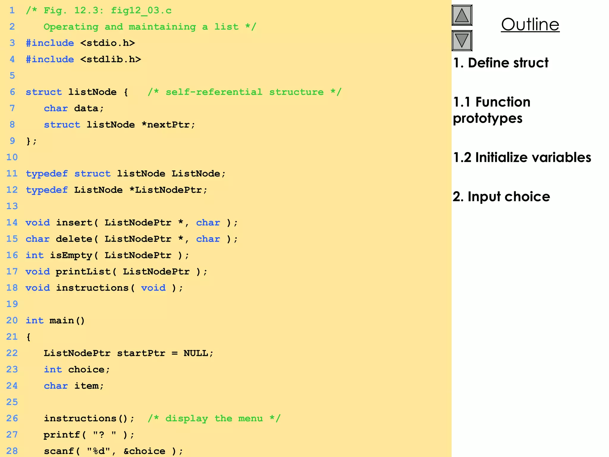 1. Define struct 1.1 Function prototypes 1.2 Initialize variables 2. Input choice 1 /* Fig. 12.3: fig12_03.c 2   Operating and maintaining a list */ 3 #include  <stdio.h> 4 #include  <stdlib.h> 5 6 struct  listNode {  /* self-referential structure */ 7   char  data; 8   struct  listNode *nextPtr; 9 }; 10 11 typedef   struct  listNode ListNode; 12 typedef  ListNode *ListNodePtr; 13 14 void  insert( ListNodePtr *,  char  ); 15 char  delete( ListNodePtr *,  char  ); 16 int  isEmpty( ListNodePtr ); 17 void  printList( ListNodePtr ); 18 void  instructions(  void  ); 19 20 int  main() 21 {  22   ListNodePtr startPtr = NULL; 23   int  choice; 24   char  item; 25 26   instructions();  /* display the menu */ 27   printf( &quot;? &quot; ); 28   scanf( &quot;%d&quot;, &choice ); 