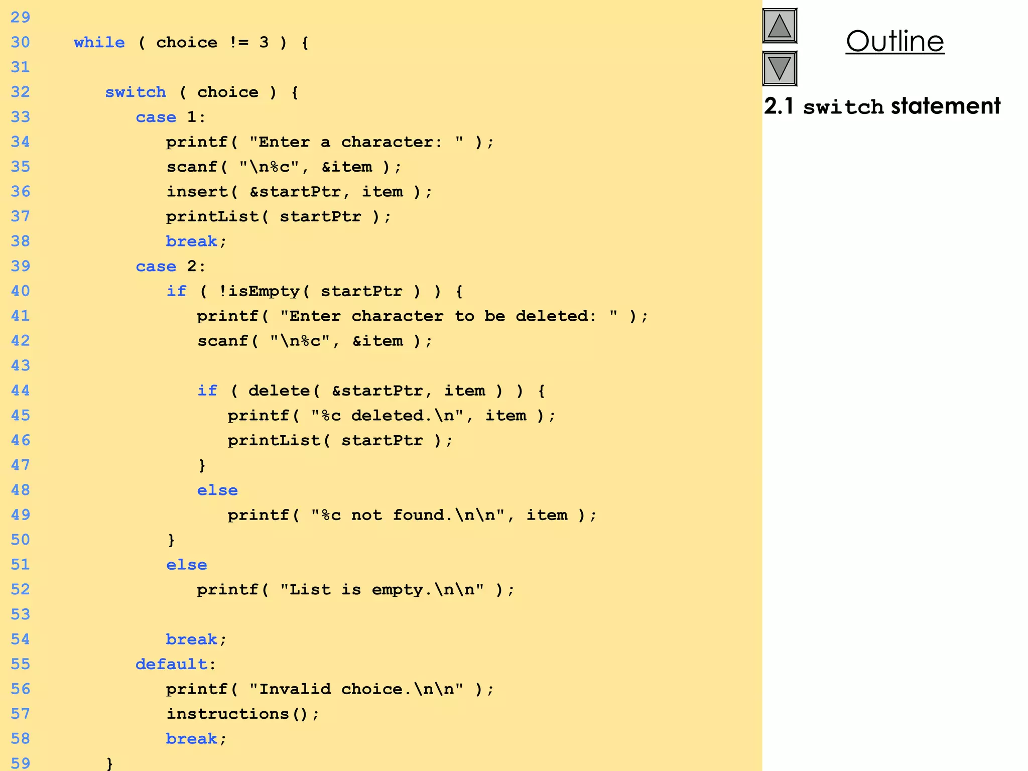 2.1  switch  statement 29 30   while  ( choice != 3 ) {  31 32   switch  ( choice ) {  33   case  1: 34   printf( &quot;Enter a character: &quot; ); 35   scanf( &quot;\n%c&quot;, &item ); 36   insert( &startPtr, item ); 37   printList( startPtr ); 38   break ; 39   case  2: 40   if  ( !isEmpty( startPtr ) ) {  41   printf( &quot;Enter character to be deleted: &quot; ); 42   scanf( &quot;\n%c&quot;, &item ); 43 44   if  ( delete( &startPtr, item ) ) {  45   printf( &quot;%c deleted.\n&quot;, item ); 46   printList( startPtr ); 47   } 48   else 49   printf( &quot;%c not found.\n\n&quot;, item ); 50   } 51   else 52   printf( &quot;List is empty.\n\n&quot; ); 53 54   break ; 55   default : 56   printf( &quot;Invalid choice.\n\n&quot; ); 57   instructions(); 58   break ; 59   } 