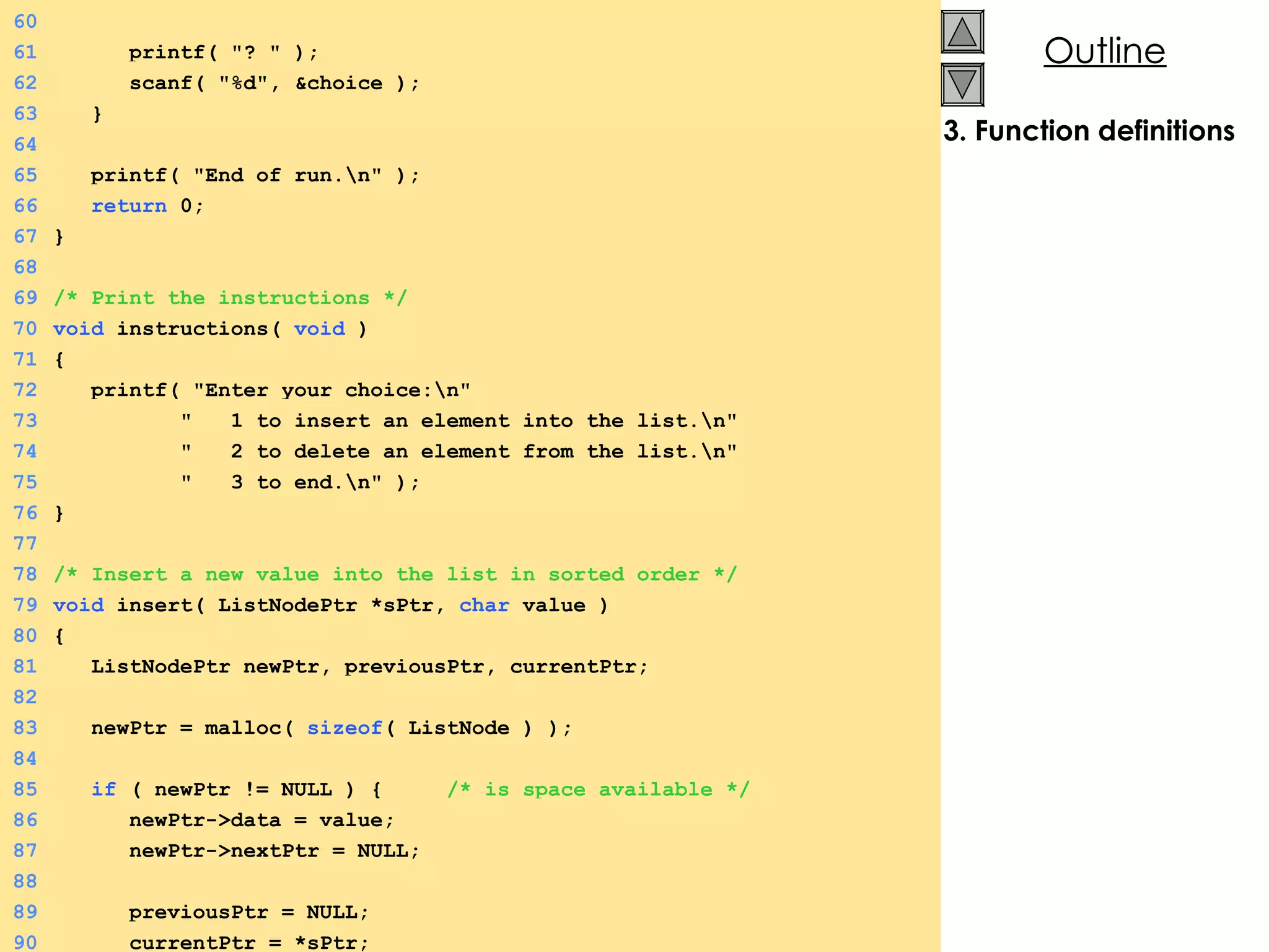 3. Function definitions 60 61   printf( &quot;? &quot; ); 62   scanf( &quot;%d&quot;, &choice ); 63   } 64 65   printf( &quot;End of run.\n&quot; ); 66   return  0; 67 } 68 69 /* Print the instructions */ 70 void  instructions(  void  ) 71 {  72   printf( &quot;Enter your choice:\n&quot; 73   &quot;  1 to insert an element into the list.\n&quot; 74   &quot;  2 to delete an element from the list.\n&quot; 75   &quot;  3 to end.\n&quot; ); 76 } 77 78 /* Insert a new value into the list in sorted order */ 79 void  insert( ListNodePtr *sPtr,  char  value ) 80 {  81   ListNodePtr newPtr, previousPtr, currentPtr; 82 83   newPtr = malloc(  sizeof ( ListNode ) ); 84 85   if  ( newPtr != NULL ) {  /* is space available */ 86   newPtr->data = value; 87   newPtr->nextPtr = NULL; 88 89   previousPtr = NULL; 90   currentPtr = *sPtr; 