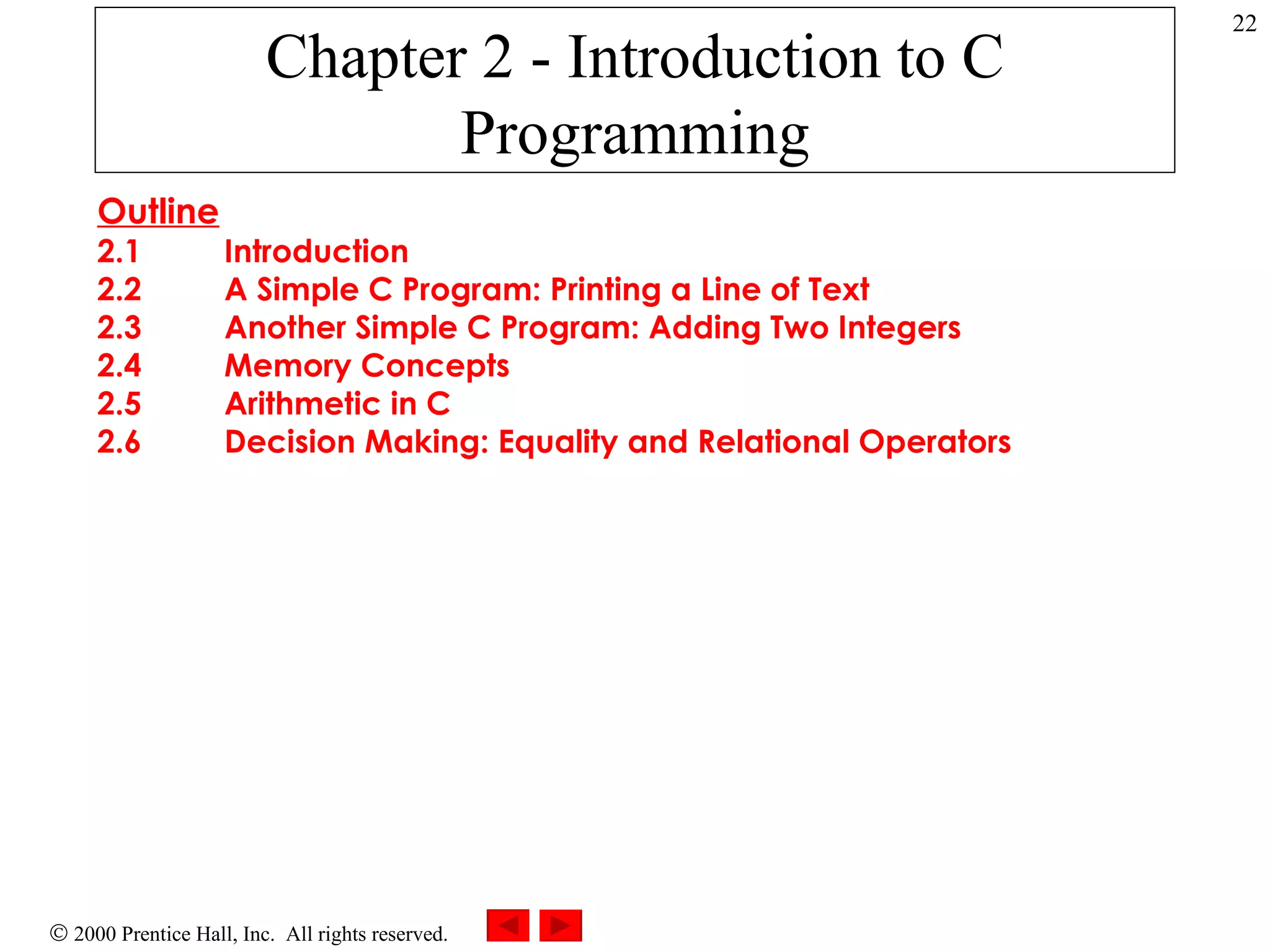 Chapter 2 - Introduction to C Programming Outline 2.1 Introduction 2.2 A Simple C Program: Printing a Line of Text 2.3 Another Simple C Program: Adding Two Integers 2.4 Memory Concepts 2.5 Arithmetic in C 2.6 Decision Making: Equality and Relational Operators 
