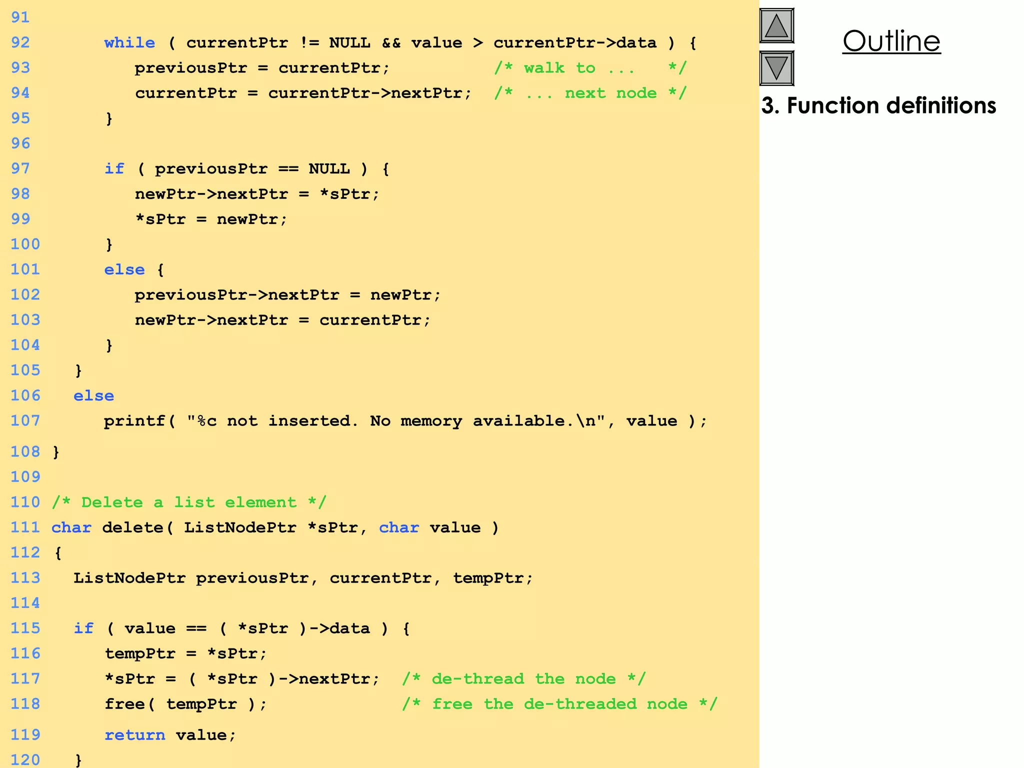 3. Function definitions 91 92   while  ( currentPtr != NULL && value > currentPtr->data ) {  93   previousPtr = currentPtr;  /* walk to ...  */ 94   currentPtr = currentPtr->nextPtr;  /* ... next node */ 95   } 96 97   if  ( previousPtr == NULL ) {  98   newPtr->nextPtr = *sPtr; 99   *sPtr = newPtr; 100   } 101   else  {  102   previousPtr->nextPtr = newPtr; 103   newPtr->nextPtr = currentPtr; 104   } 105   } 106   else 107   printf( &quot;%c not inserted. No memory available.\n&quot;, value ); 108  } 109 110  /* Delete a list element */ 111  char  delete( ListNodePtr *sPtr,  char  value ) 112   {  113   ListNodePtr previousPtr, currentPtr, tempPtr; 114 115   if  ( value == ( *sPtr )->data ) {  116   tempPtr = *sPtr; 117   *sPtr = ( *sPtr )->nextPtr;  /* de-thread the node */ 118   free( tempPtr );  /* free the de-threaded node */ 119   return  value; 120   } 