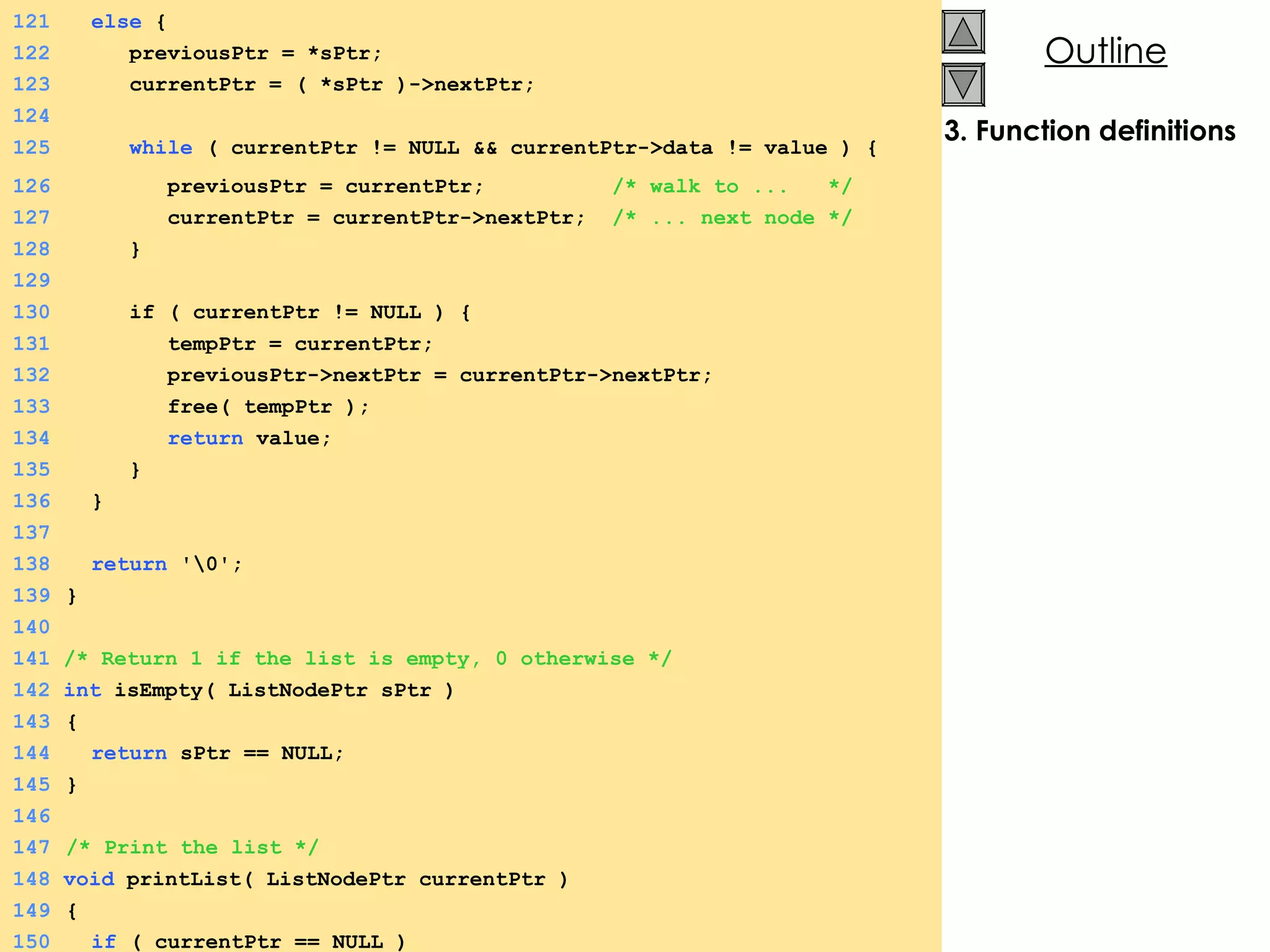3. Function definitions 121   else  {  122   previousPtr = *sPtr; 123   currentPtr = ( *sPtr )->nextPtr; 124 125   while  ( currentPtr != NULL && currentPtr->data != value ) {  126   previousPtr = currentPtr;  /* walk to ...  */ 127   currentPtr = currentPtr->nextPtr;  /* ... next node */ 128   } 129 130   if ( currentPtr != NULL ) {  131   tempPtr = currentPtr; 132   previousPtr->nextPtr = currentPtr->nextPtr; 133   free( tempPtr ); 134   return  value; 135   }  136   } 137 138   return  '\0'; 139   } 140 141  /* Return 1 if the list is empty, 0 otherwise */ 142  int  isEmpty( ListNodePtr sPtr ) 143   {  144   return  sPtr == NULL; 145   } 146 147   /* Print the list */ 148  void  printList( ListNodePtr currentPtr ) 149   {  150   if  ( currentPtr == NULL ) 