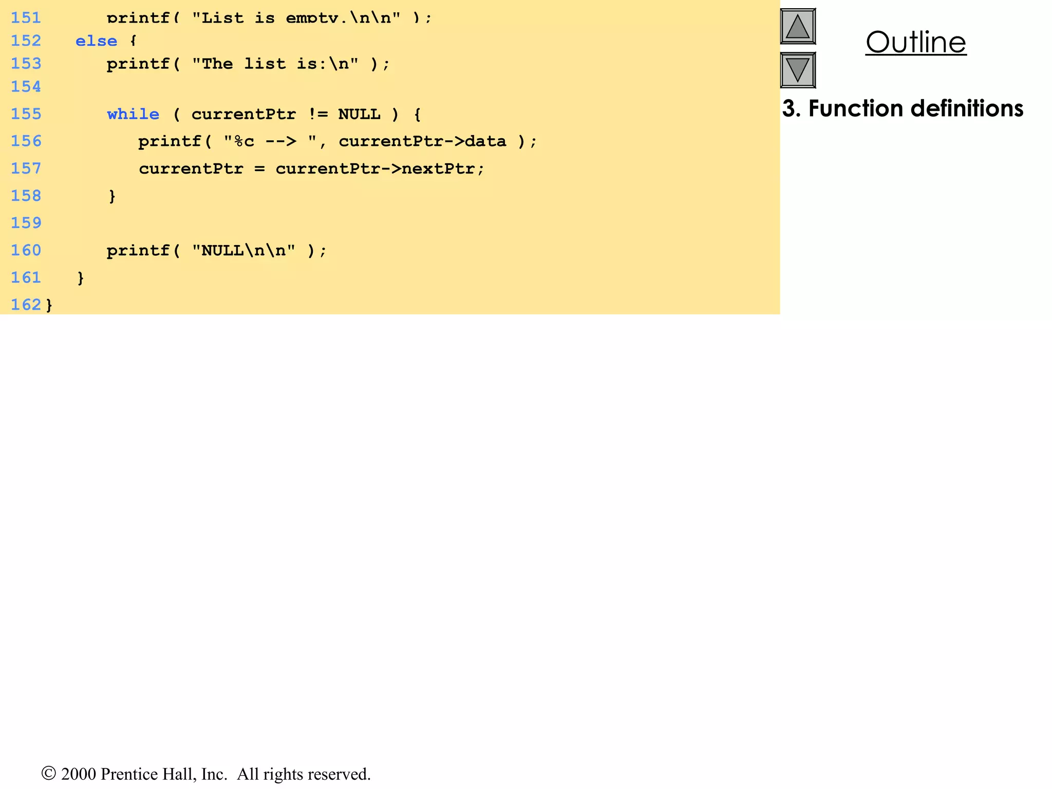 3. Function definitions 154 155   while  ( currentPtr != NULL ) {  156   printf( &quot;%c --> &quot;, currentPtr->data ); 157   currentPtr = currentPtr->nextPtr; 158   } 159 160   printf( &quot;NULL\n\n&quot; ); 161   } 162 } 151   printf( &quot;List is empty.\n\n&quot; ); 152   else  {  153   printf( &quot;The list is:\n&quot; ); 