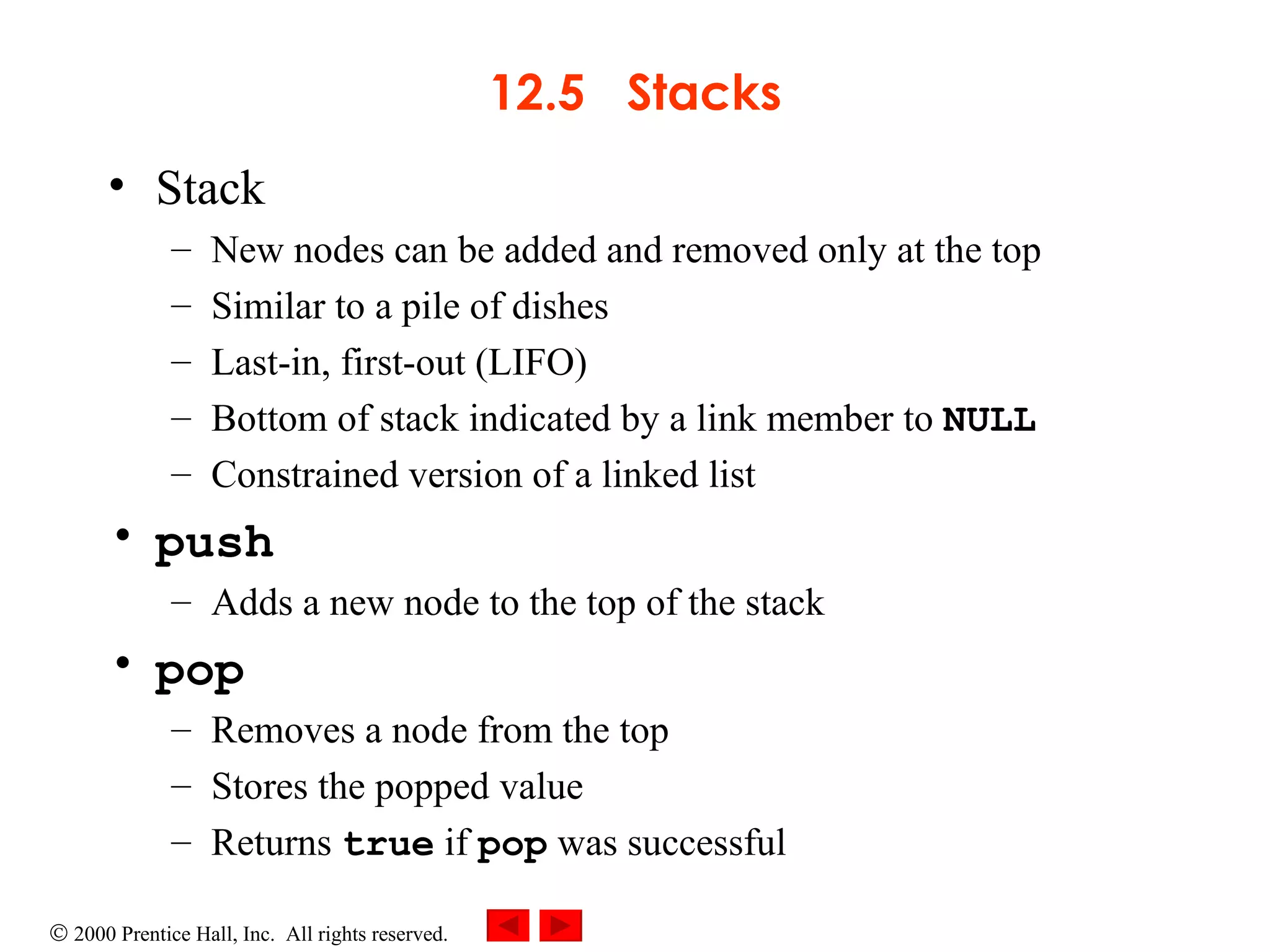 12.5  Stacks Stack  New nodes can be added and removed only at the top Similar to a pile of dishes Last-in, first-out (LIFO)  Bottom of stack indicated by a link member to  NULL Constrained version of a linked list push Adds a new node to the top of the stack pop Removes a node from the top  Stores the popped value  Returns  true  if  pop  was successful 