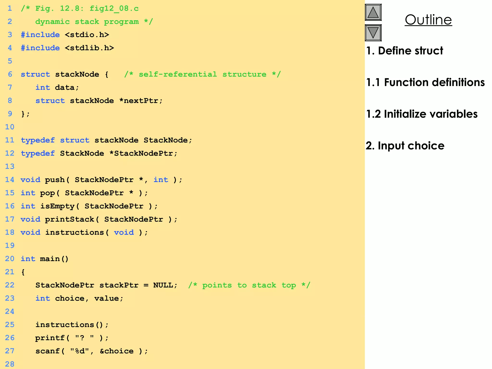1. Define struct 1.1 Function definitions 1.2 Initialize variables 2. Input choice 1 /* Fig. 12.8: fig12_08.c 2   dynamic stack program */ 3 #include  <stdio.h> 4 #include  <stdlib.h> 5 6 struct  stackNode {  /* self-referential structure */ 7   int  data; 8   struct  stackNode *nextPtr; 9 }; 10 11 typedef   struct  stackNode StackNode; 12 typedef  StackNode *StackNodePtr; 13 14 void  push( StackNodePtr *,  int  ); 15 int  pop( StackNodePtr * ); 16 int  isEmpty( StackNodePtr ); 17 void  printStack( StackNodePtr ); 18 void  instructions(  void  ); 19 20 int  main() 21 {  22   StackNodePtr stackPtr = NULL;  /* points to stack top */ 23   int  choice, value; 24 25   instructions(); 26   printf( &quot;? &quot; ); 27   scanf( &quot;%d&quot;, &choice ); 28 