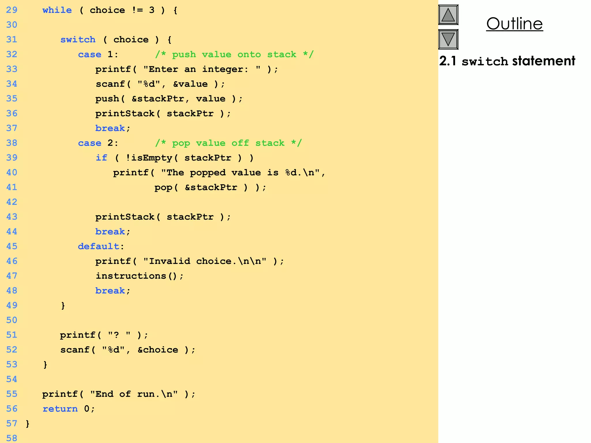 2.1  switch  statement 29   while  ( choice != 3 ) {  30 31   switch  ( choice ) {  32   case  1:  /* push value onto stack */ 33   printf( &quot;Enter an integer: &quot; ); 34   scanf( &quot;%d&quot;, &value ); 35   push( &stackPtr, value ); 36   printStack( stackPtr ); 37   break ; 38   case  2:  /* pop value off stack */ 39   if  ( !isEmpty( stackPtr ) ) 40   printf( &quot;The popped value is %d.\n&quot;,  41   pop( &stackPtr ) ); 42 43   printStack( stackPtr ); 44   break ; 45   default : 46   printf( &quot;Invalid choice.\n\n&quot; ); 47   instructions(); 48   break ; 49   } 50 51   printf( &quot;? &quot; ); 52   scanf( &quot;%d&quot;, &choice ); 53   } 54 55   printf( &quot;End of run.\n&quot; ); 56   return  0; 57 } 58 