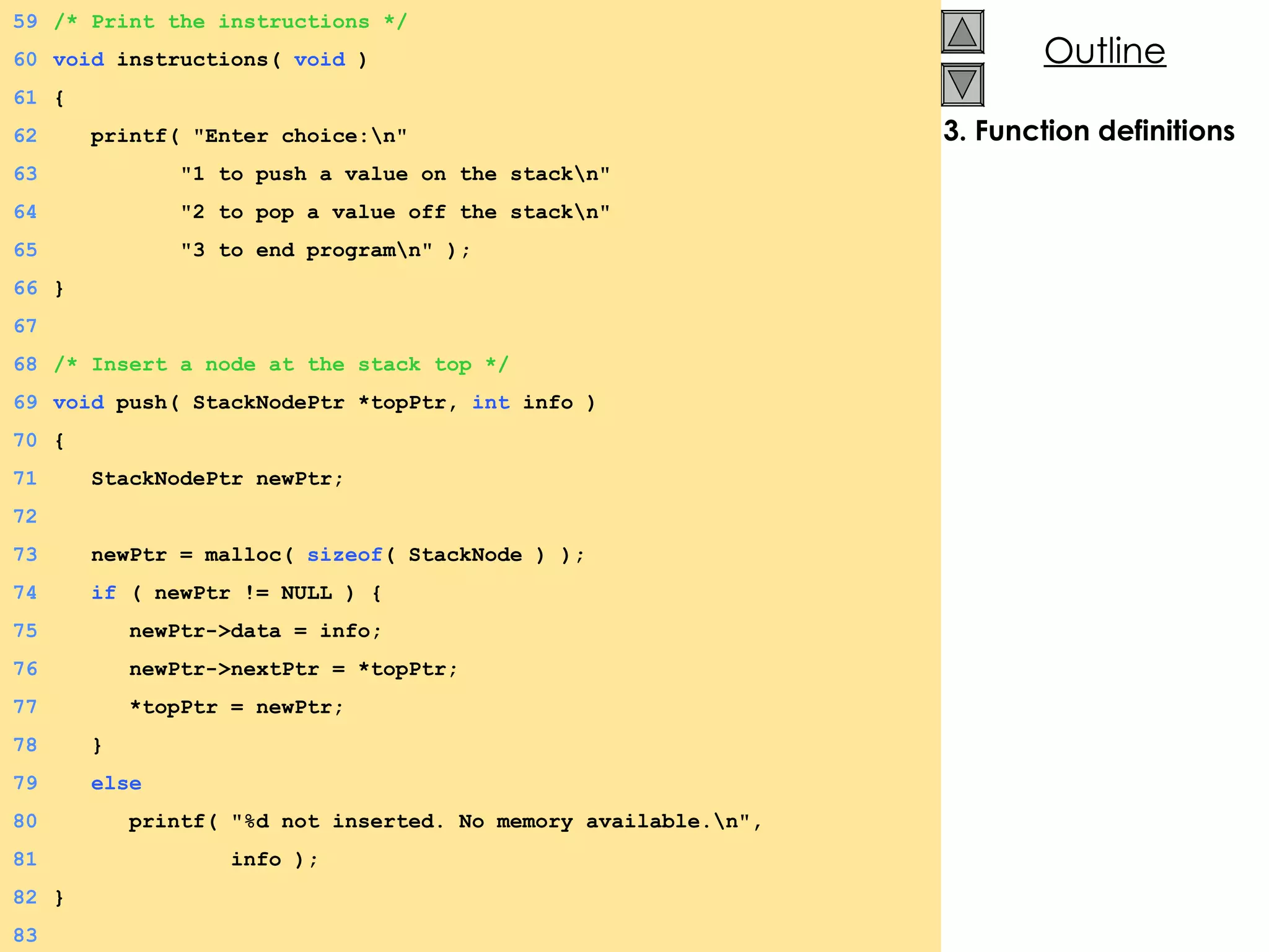 3. Function definitions 59 /* Print the instructions */ 60 void  instructions(  void  ) 61 {  62   printf( &quot;Enter choice:\n&quot; 63   &quot;1 to push a value on the stack\n&quot; 64   &quot;2 to pop a value off the stack\n&quot; 65   &quot;3 to end program\n&quot; ); 66 } 67 68 /* Insert a node at the stack top */ 69 void  push( StackNodePtr *topPtr,  int  info ) 70 {  71   StackNodePtr newPtr; 72 73   newPtr = malloc(  sizeof ( StackNode ) ); 74   if  ( newPtr != NULL ) {  75   newPtr->data = info; 76   newPtr->nextPtr = *topPtr; 77   *topPtr = newPtr; 78   } 79   else 80   printf( &quot;%d not inserted. No memory available.\n&quot;, 81   info ); 82 } 83 