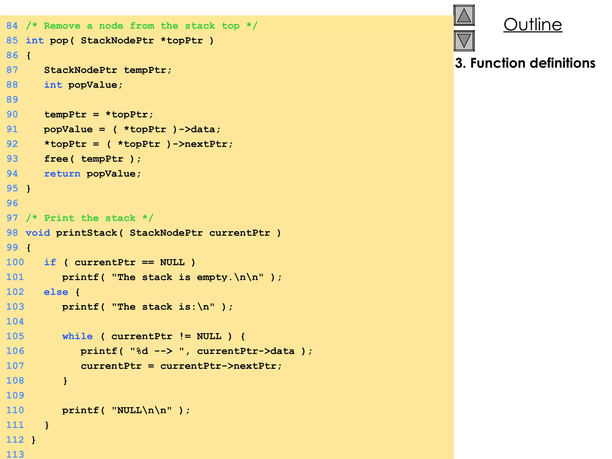 3. Function definitions 84 /* Remove a node from the stack top */ 85 int  pop( StackNodePtr *topPtr ) 86 {  87   StackNodePtr tempPtr; 88   int  popValue; 89 90   tempPtr = *topPtr; 91   popValue = ( *topPtr )->data; 92   *topPtr = ( *topPtr )->nextPtr; 93   free( tempPtr ); 94   return  popValue; 95 } 96 97 /* Print the stack */ 98 void  printStack( StackNodePtr currentPtr ) 99 {  100   if  ( currentPtr == NULL ) 101   printf( &quot;The stack is empty.\n\n&quot; ); 102   else  {  103   printf( &quot;The stack is:\n&quot; ); 104 105   while  ( currentPtr != NULL ) {  106   printf( &quot;%d --> &quot;, currentPtr->data ); 107   currentPtr = currentPtr->nextPtr; 108   } 109 110   printf( &quot;NULL\n\n&quot; ); 111   } 112  } 113 