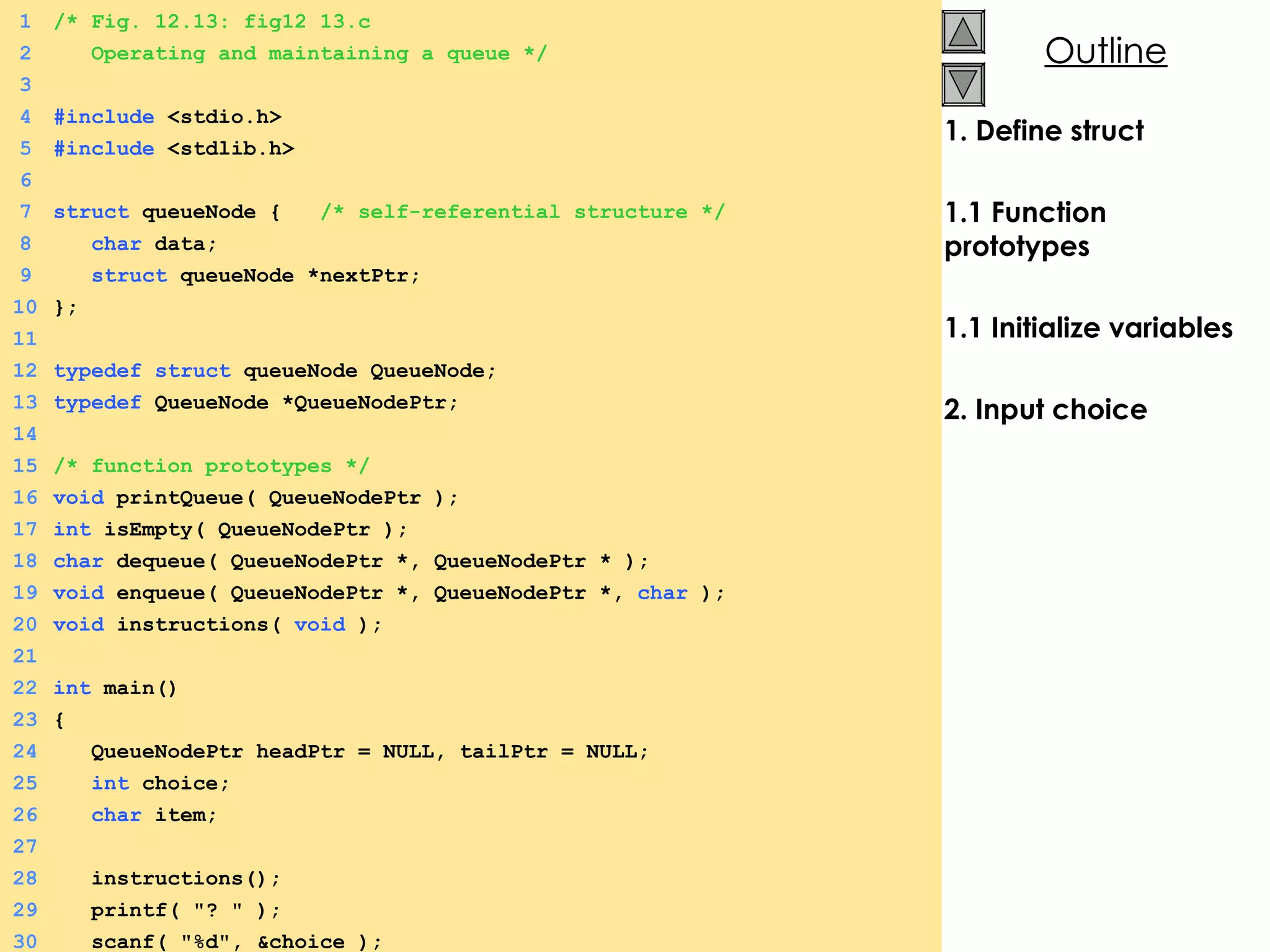 1. Define struct 1.1 Function prototypes 1.1 Initialize variables 2. Input choice 1 /* Fig. 12.13: fig12_13.c 2   Operating and maintaining a queue */ 3 4 #include  <stdio.h> 5 #include  <stdlib.h> 6 7 struct  queueNode {  /* self-referential structure */ 8   char  data; 9   struct  queueNode *nextPtr; 10 }; 11 12 typedef   struct  queueNode QueueNode; 13 typedef  QueueNode *QueueNodePtr; 14 15 /* function prototypes */ 16 void  printQueue( QueueNodePtr ); 17 int  isEmpty( QueueNodePtr ); 18 char  dequeue( QueueNodePtr *, QueueNodePtr * ); 19 void  enqueue( QueueNodePtr *, QueueNodePtr *,  char  ); 20 void  instructions(  void  ); 21 22 int  main() 23 {  24   QueueNodePtr headPtr = NULL, tailPtr = NULL; 25   int  choice; 26   char  item; 27 28   instructions(); 29   printf( &quot;? &quot; ); 30   scanf( &quot;%d&quot;, &choice ); 