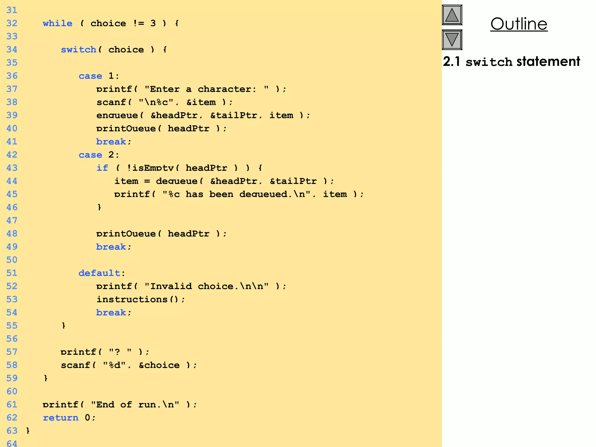 2.1  switch  statement 31 32   while  ( choice != 3 ) {  33 34   switch ( choice ) {  35 36   case  1: 37   printf( &quot;Enter a character: &quot; ); 38   scanf( &quot;\n%c&quot;, &item ); 39   enqueue( &headPtr, &tailPtr, item ); 40   printQueue( headPtr ); 41   break ; 42   case  2: 43   if  ( !isEmpty( headPtr ) ) {  44   item = dequeue( &headPtr, &tailPtr ); 45   printf( &quot;%c has been dequeued.\n&quot;, item ); 46   } 47 48   printQueue( headPtr ); 49   break ; 50 51   default : 52   printf( &quot;Invalid choice.\n\n&quot; ); 53   instructions(); 54   break ; 55   } 56 57   printf( &quot;? &quot; ); 58   scanf( &quot;%d&quot;, &choice ); 59   } 60 61   printf( &quot;End of run.\n&quot; ); 62   return  0; 63 } 64 