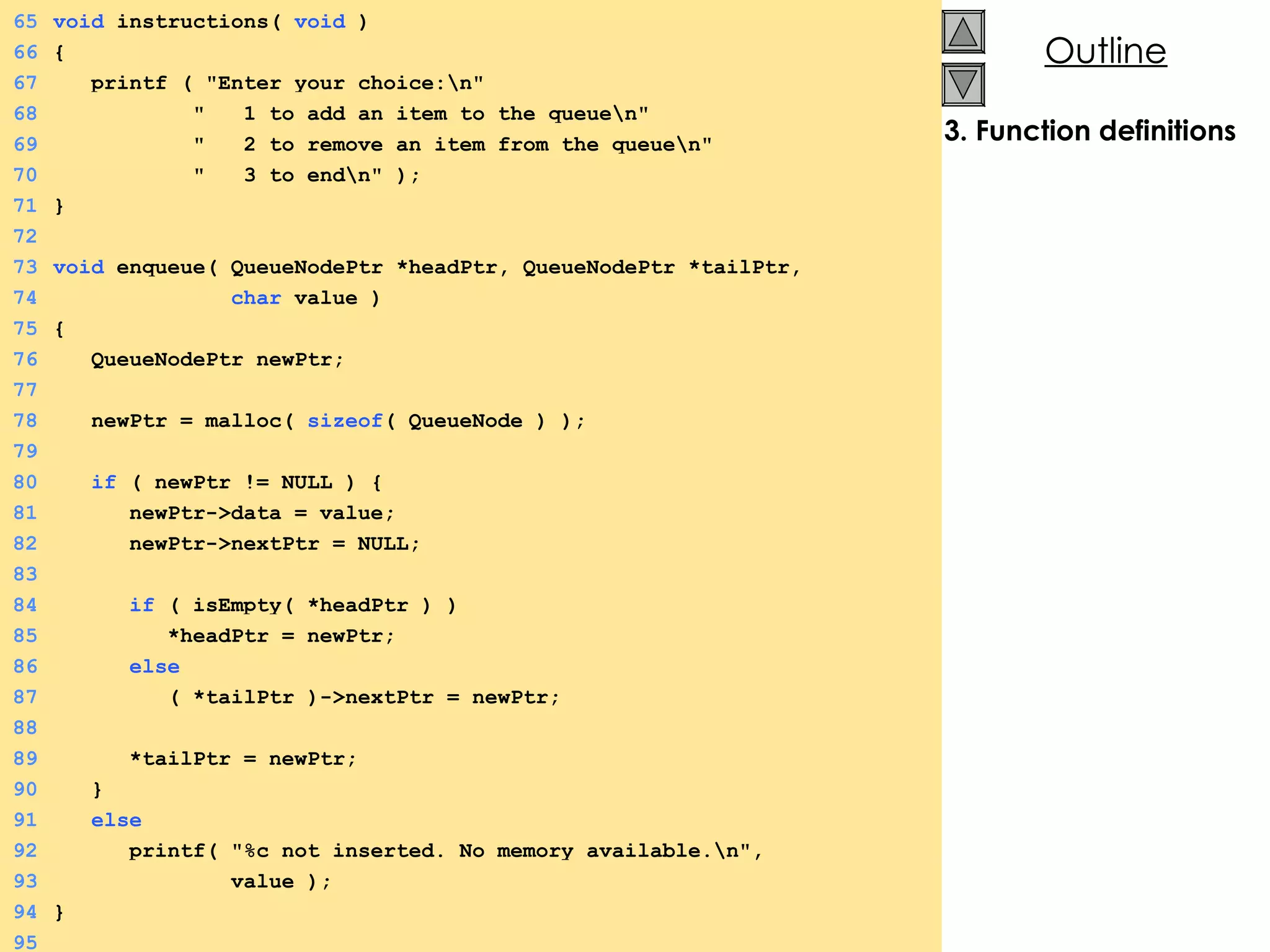 3. Function definitions 65 void  instructions(  void  ) 66 {  67   printf ( &quot;Enter your choice:\n&quot; 68   &quot;  1 to add an item to the queue\n&quot; 69   &quot;  2 to remove an item from the queue\n&quot; 70   &quot;  3 to end\n&quot; ); 71 } 72 73 void  enqueue( QueueNodePtr *headPtr, QueueNodePtr *tailPtr,  74   char  value ) 75 {  76   QueueNodePtr newPtr; 77 78   newPtr = malloc(  sizeof ( QueueNode ) ); 79 80   if  ( newPtr != NULL ) {  81   newPtr->data = value; 82   newPtr->nextPtr = NULL; 83 84   if  ( isEmpty( *headPtr ) ) 85   *headPtr = newPtr; 86   else 87   ( *tailPtr )->nextPtr = newPtr; 88 89   *tailPtr = newPtr; 90   } 91   else 92   printf( &quot;%c not inserted. No memory available.\n&quot;, 93   value ); 94 } 95 