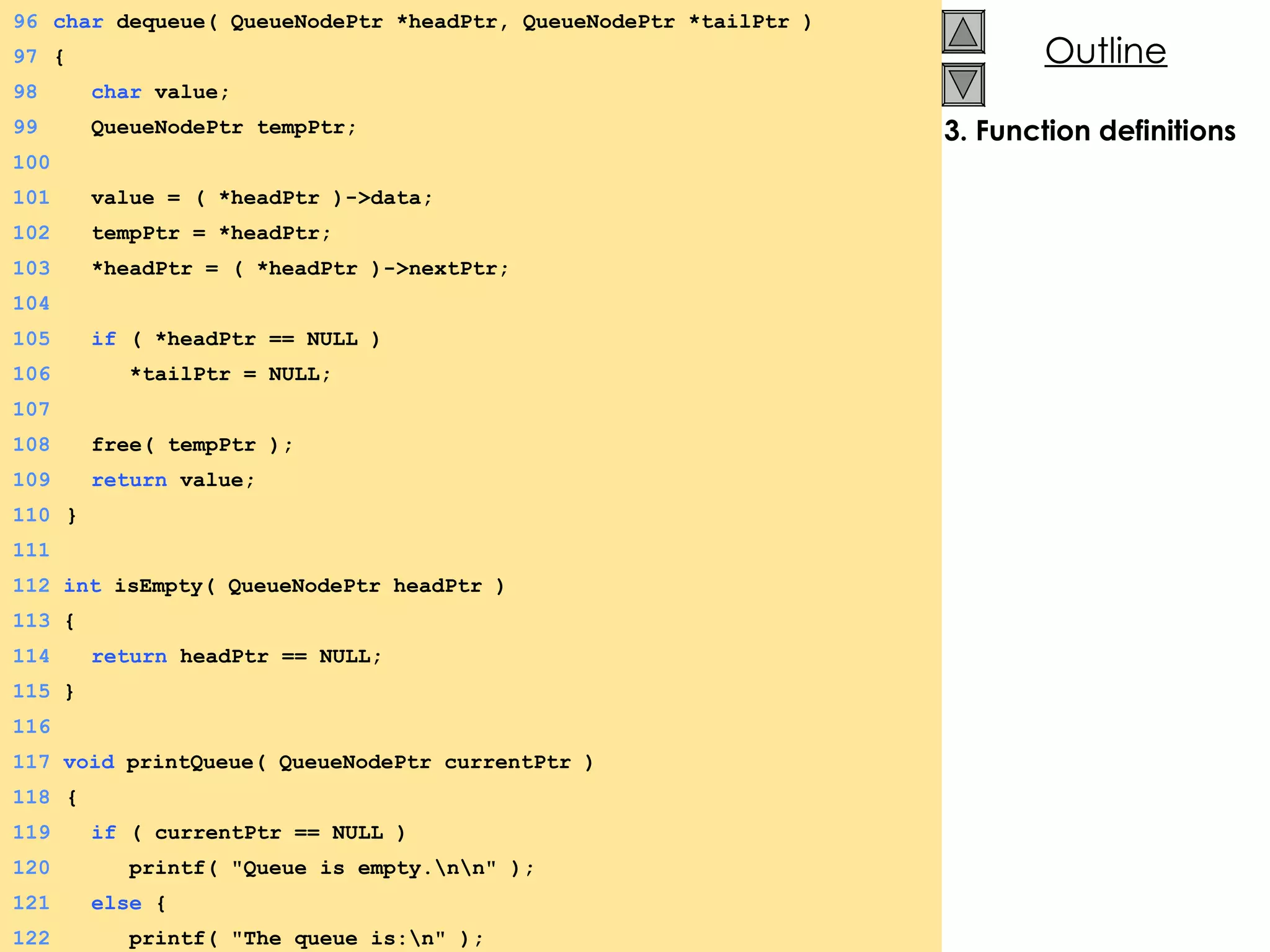 3. Function definitions 96 char  dequeue( QueueNodePtr *headPtr, QueueNodePtr *tailPtr ) 97 {  98   char  value; 99   QueueNodePtr tempPtr; 100 101   value = ( *headPtr )->data; 102   tempPtr = *headPtr; 103   *headPtr = ( *headPtr )->nextPtr; 104 105   if  ( *headPtr == NULL ) 106   *tailPtr = NULL; 107 108   free( tempPtr ); 109   return  value; 110   } 111 112  int  isEmpty( QueueNodePtr headPtr ) 113  {  114   return  headPtr == NULL; 115  } 116 117  void  printQueue( QueueNodePtr currentPtr ) 118   {  119   if  ( currentPtr == NULL ) 120   printf( &quot;Queue is empty.\n\n&quot; ); 121   else  {  122   printf( &quot;The queue is:\n&quot; ); 