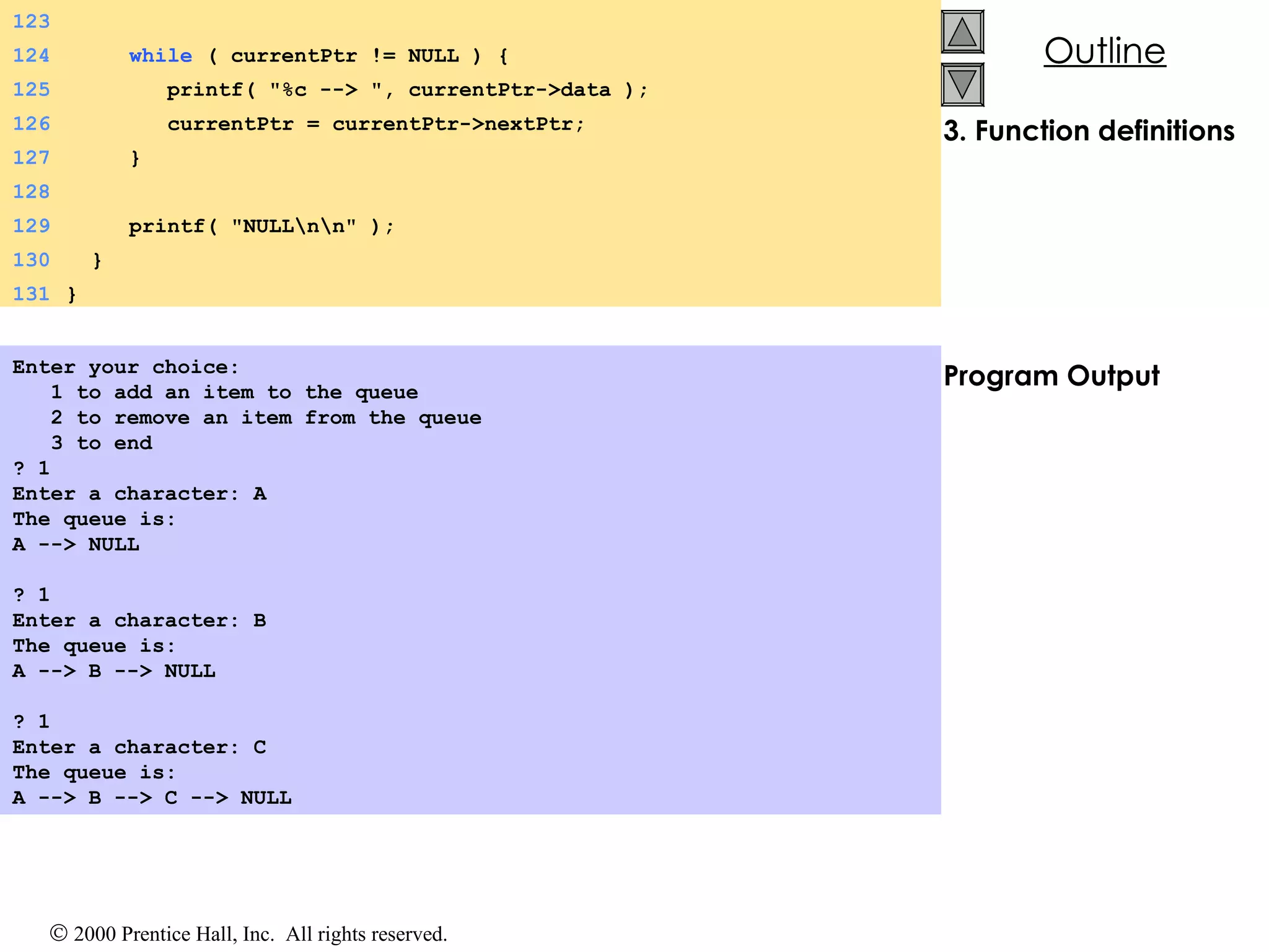 3. Function definitions Program Output Enter your choice: 1 to add an item to the queue 2 to remove an item from the queue 3 to end ? 1 Enter a character: A The queue is: A --> NULL   ? 1 Enter a character: B The queue is: A --> B --> NULL   ? 1 Enter a character: C The queue is: A --> B --> C --> NULL   123 124   while  ( currentPtr != NULL ) {  125   printf( &quot;%c --> &quot;, currentPtr->data ); 126   currentPtr = currentPtr->nextPtr; 127   } 128 129   printf( &quot;NULL\n\n&quot; ); 130   } 131   } 