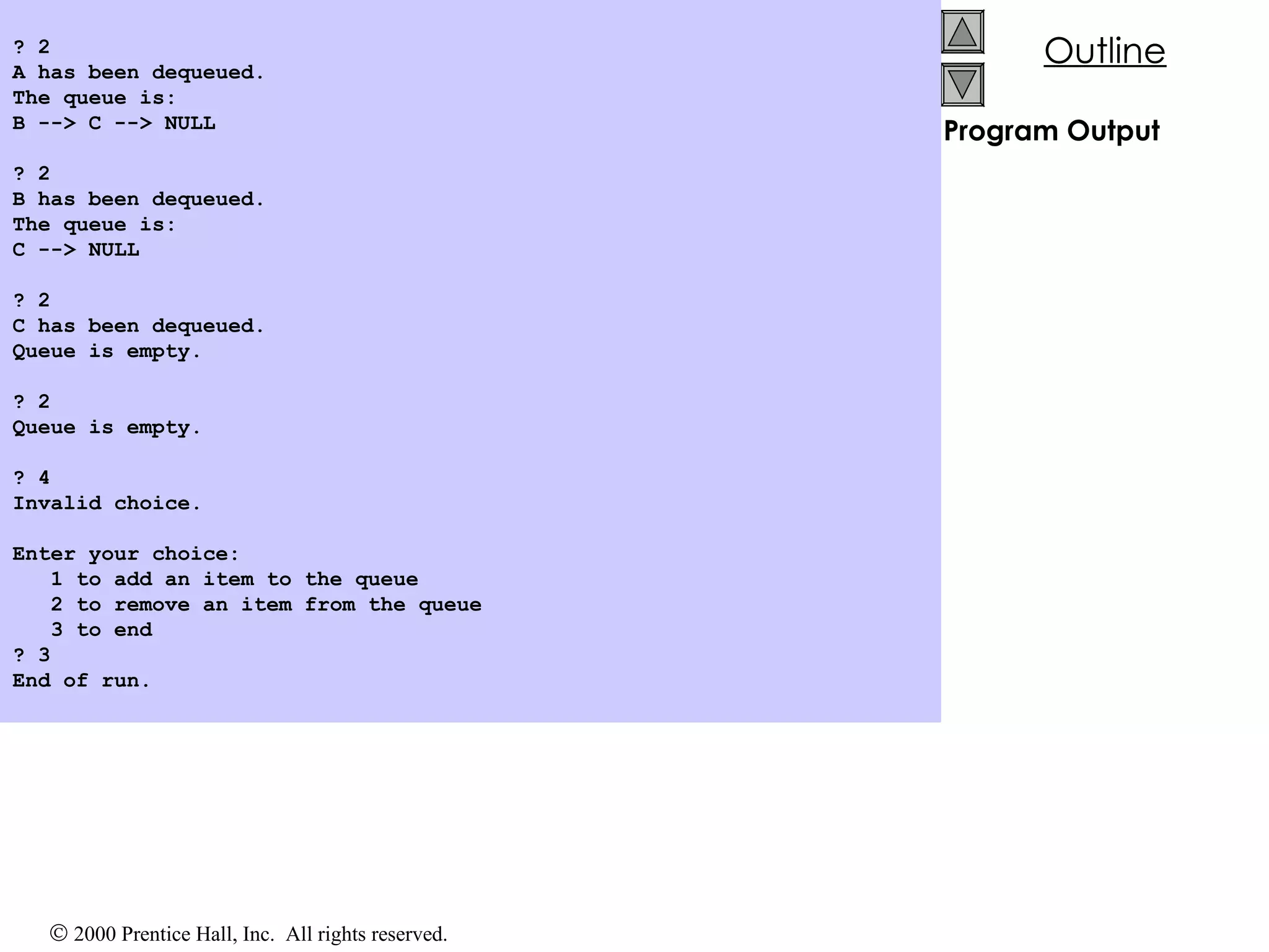 Program Output ? 2 A has been dequeued. The queue is: B --> C --> NULL   ? 2 B has been dequeued. The queue is: C --> NULL   ? 2 C has been dequeued. Queue is empty.   ? 2 Queue is empty.   ? 4 Invalid choice.   Enter your choice: 1 to add an item to the queue 2 to remove an item from the queue 3 to end ? 3 End of run. 