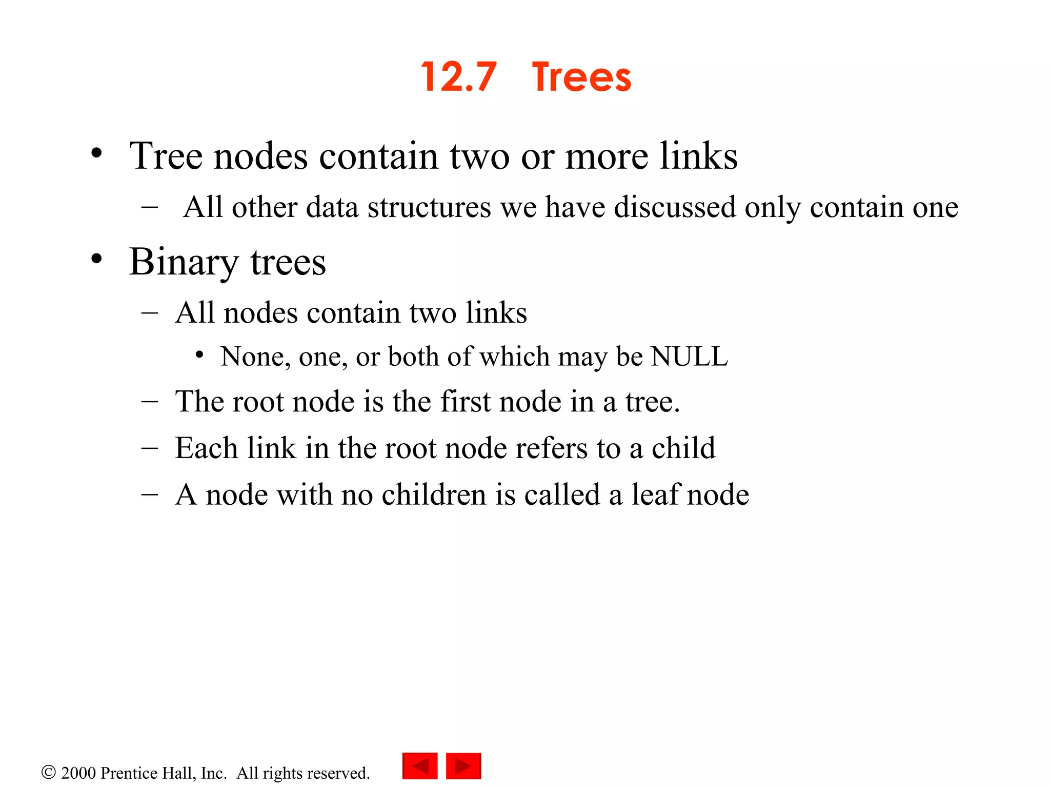 12.7  Trees Tree nodes contain two or more links All other data structures we have discussed only contain one Binary trees All nodes contain two links  None, one, or both of which may be NULL The root node is the first node in a tree.  Each link in the root node refers to a child A node with no children is called a leaf node 