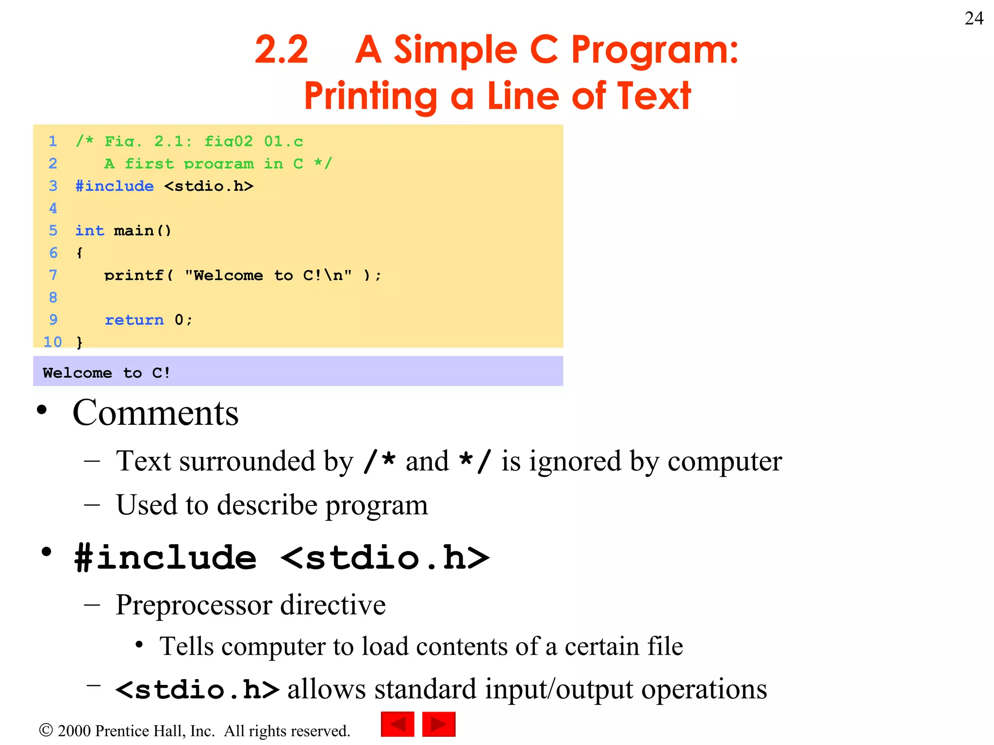 2.2 A Simple C Program: Printing a Line of Text Comments Text surrounded by  /*  and  */  is ignored by computer Used to describe program #include <stdio.h> Preprocessor directive Tells computer to load contents of a certain file <stdio.h>  allows standard input/output operations Welcome to C!  1 /* Fig. 2.1: fig02_01.c 2   A first program in C */ 3 #include  <stdio.h> 4 5 int  main() 6 { 7   printf( &quot;Welcome to C!\n&quot; ); 8 9   return  0; 10 }  