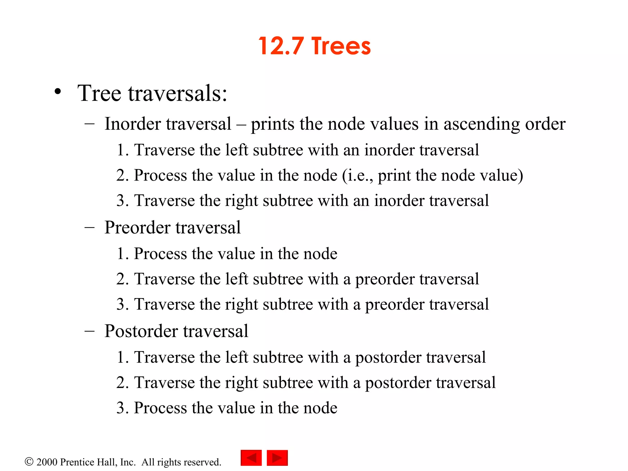 12.7 Trees Tree traversals: Inorder traversal  –  prints the node values in ascending order 1. Traverse the left subtree with an inorder traversal 2. Process the value in the node (i.e., print the node value) 3. Traverse the right subtree with an inorder traversal Preorder traversal 1. Process the value in the node 2. Traverse the left subtree with a preorder traversal 3. Traverse the right subtree with a preorder traversal Postorder traversal 1. Traverse the left subtree with a postorder traversal 2. Traverse the right subtree with a postorder traversal 3. Process the value in the node 