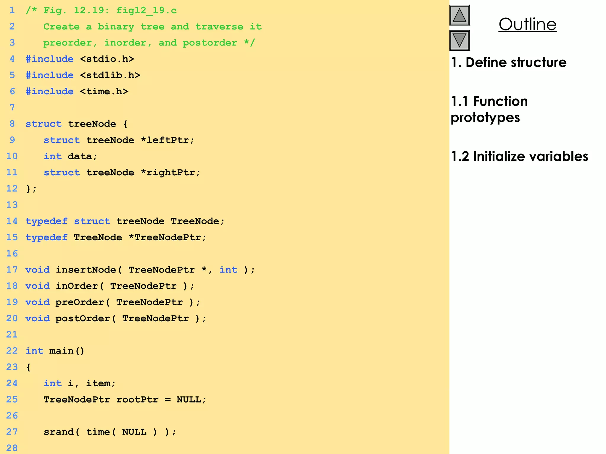 1. Define structure 1.1 Function prototypes 1.2 Initialize variables 1 /* Fig. 12.19: fig12_19.c 2   Create a binary tree and traverse it  3   preorder, inorder, and postorder */ 4 #include  <stdio.h> 5 #include  <stdlib.h> 6 #include  <time.h> 7 8 struct  treeNode {  9   struct  treeNode *leftPtr; 10   int  data; 11   struct  treeNode *rightPtr; 12 }; 13 14 typedef   struct  treeNode TreeNode; 15 typedef  TreeNode *TreeNodePtr; 16 17 void  insertNode( TreeNodePtr *,  int  ); 18 void  inOrder( TreeNodePtr ); 19 void  preOrder( TreeNodePtr ); 20 void  postOrder( TreeNodePtr ); 21 22 int  main() 23 {  24   int  i, item; 25   TreeNodePtr rootPtr = NULL; 26 27   srand( time( NULL ) ); 28 