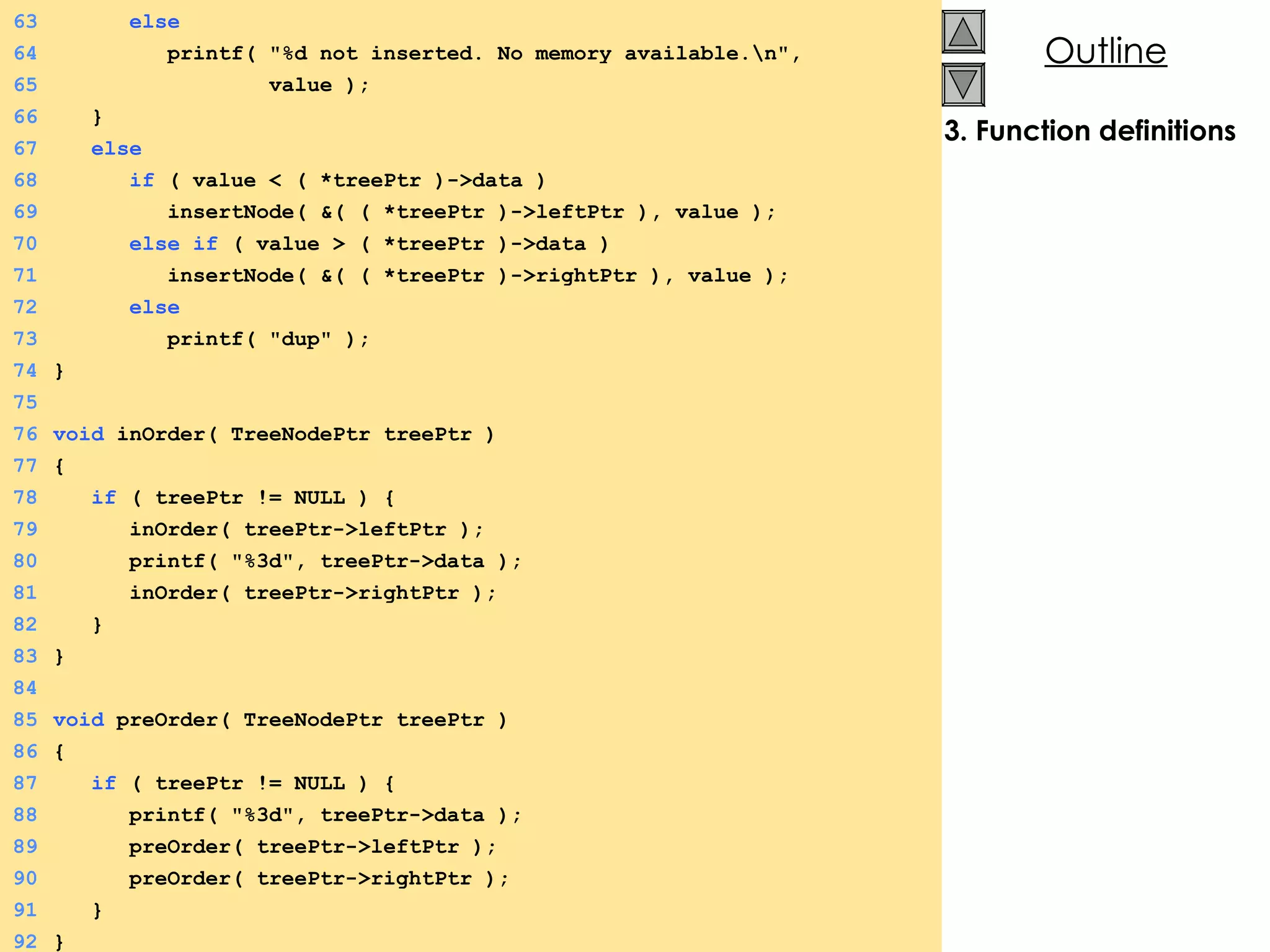 3. Function definitions 63   else 64   printf( &quot;%d not inserted. No memory available.\n&quot;,  65   value ); 66   } 67   else 68   if  ( value < ( *treePtr )->data ) 69   insertNode( &( ( *treePtr )->leftPtr ), value ); 70   else if  ( value > ( *treePtr )->data ) 71   insertNode( &( ( *treePtr )->rightPtr ), value ); 72   else   73   printf( &quot;dup&quot; ); 74 } 75 76 void  inOrder( TreeNodePtr treePtr ) 77 {  78   if  ( treePtr != NULL ) {  79   inOrder( treePtr->leftPtr ); 80   printf( &quot;%3d&quot;, treePtr->data ); 81   inOrder( treePtr->rightPtr ); 82   } 83 } 84 85 void  preOrder( TreeNodePtr treePtr ) 86 {  87   if  ( treePtr != NULL ) {  88   printf( &quot;%3d&quot;, treePtr->data ); 89   preOrder( treePtr->leftPtr ); 90   preOrder( treePtr->rightPtr ); 91   } 92 } 