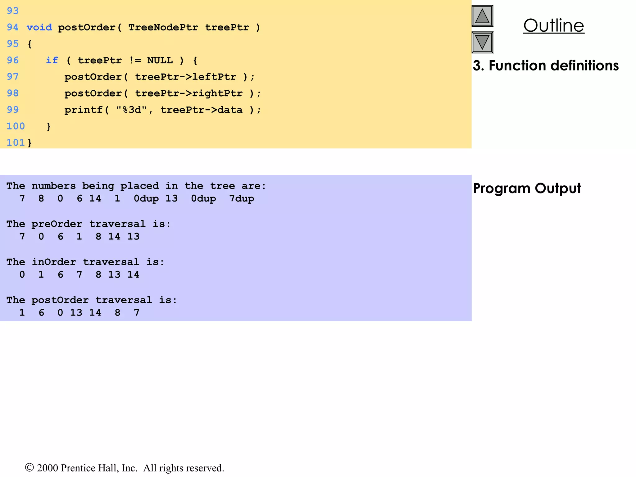 3. Function definitions Program Output The numbers being placed in the tree are: 7  8  0  6 14  1  0dup 13  0dup  7dup   The preOrder traversal is: 7  0  6  1  8 14 13   The inOrder traversal is: 0  1  6  7  8 13 14   The postOrder traversal is: 1  6  0 13 14  8  7  93 94 void  postOrder( TreeNodePtr treePtr ) 95 {  96   if  ( treePtr != NULL ) {  97   postOrder( treePtr->leftPtr ); 98   postOrder( treePtr->rightPtr ); 99   printf( &quot;%3d&quot;, treePtr->data ); 100   } 101 } 