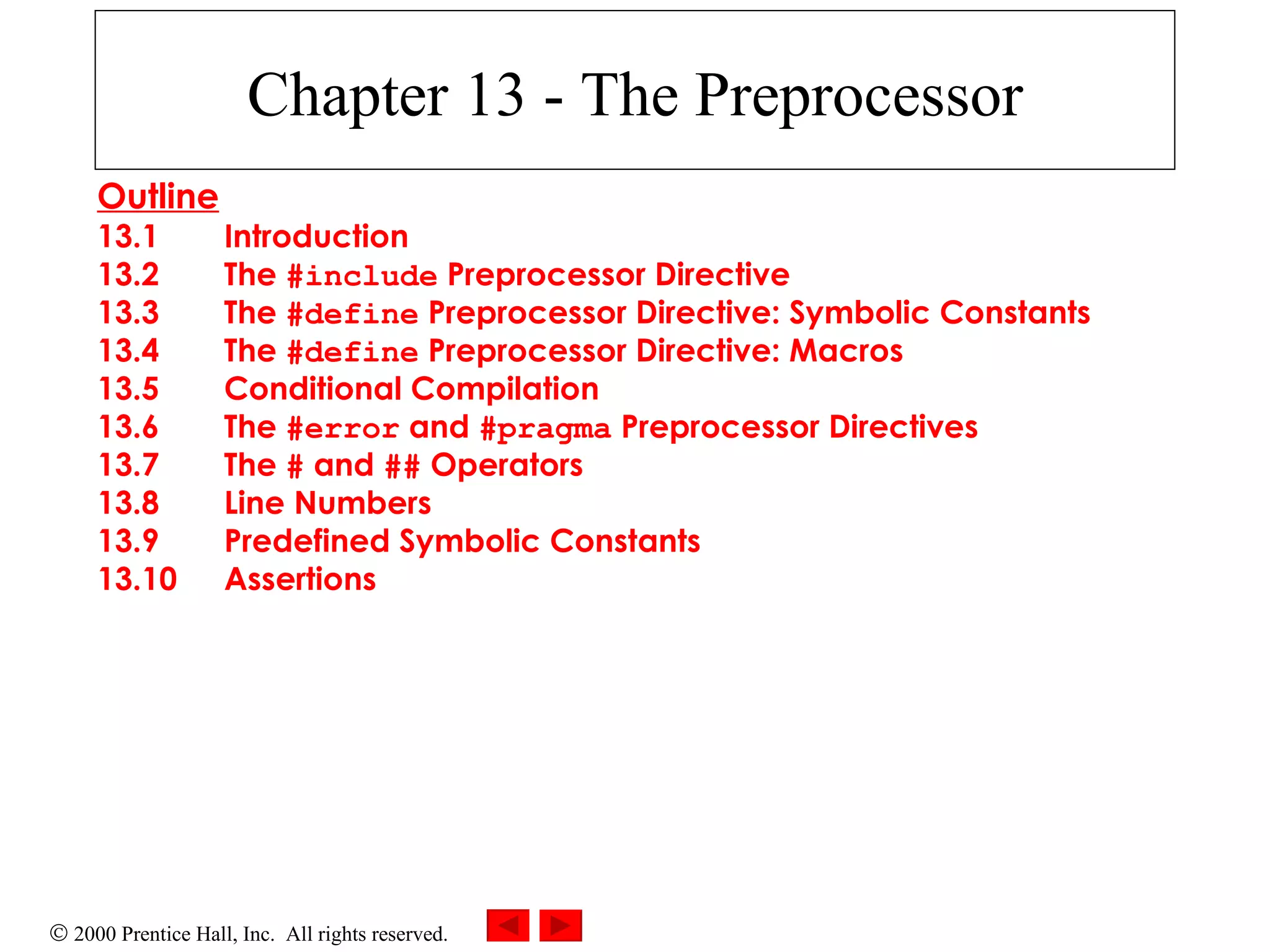 Chapter 13 - The Preprocessor Outline 13.1 Introduction 13.2 The  #include  Preprocessor Directive 13.3 The  #define  Preprocessor Directive: Symbolic Constants 13.4 The  #define  Preprocessor Directive: Macros 13.5 Conditional Compilation 13.6 The  #error  and  #pragma  Preprocessor Directives 13.7 The  #  and  ##  Operators 13.8 Line Numbers 13.9 Predefined Symbolic Constants 13.10 Assertions   