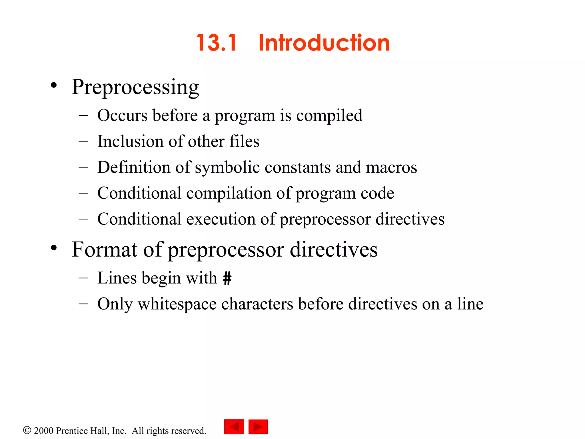 13.1  Introduction Preprocessing Occurs before a program is compiled Inclusion of other files  Definition of symbolic constants and macros Conditional compilation of program code Conditional execution of preprocessor directives Format of preprocessor directives Lines begin with  #   Only whitespace characters before directives on a line  
