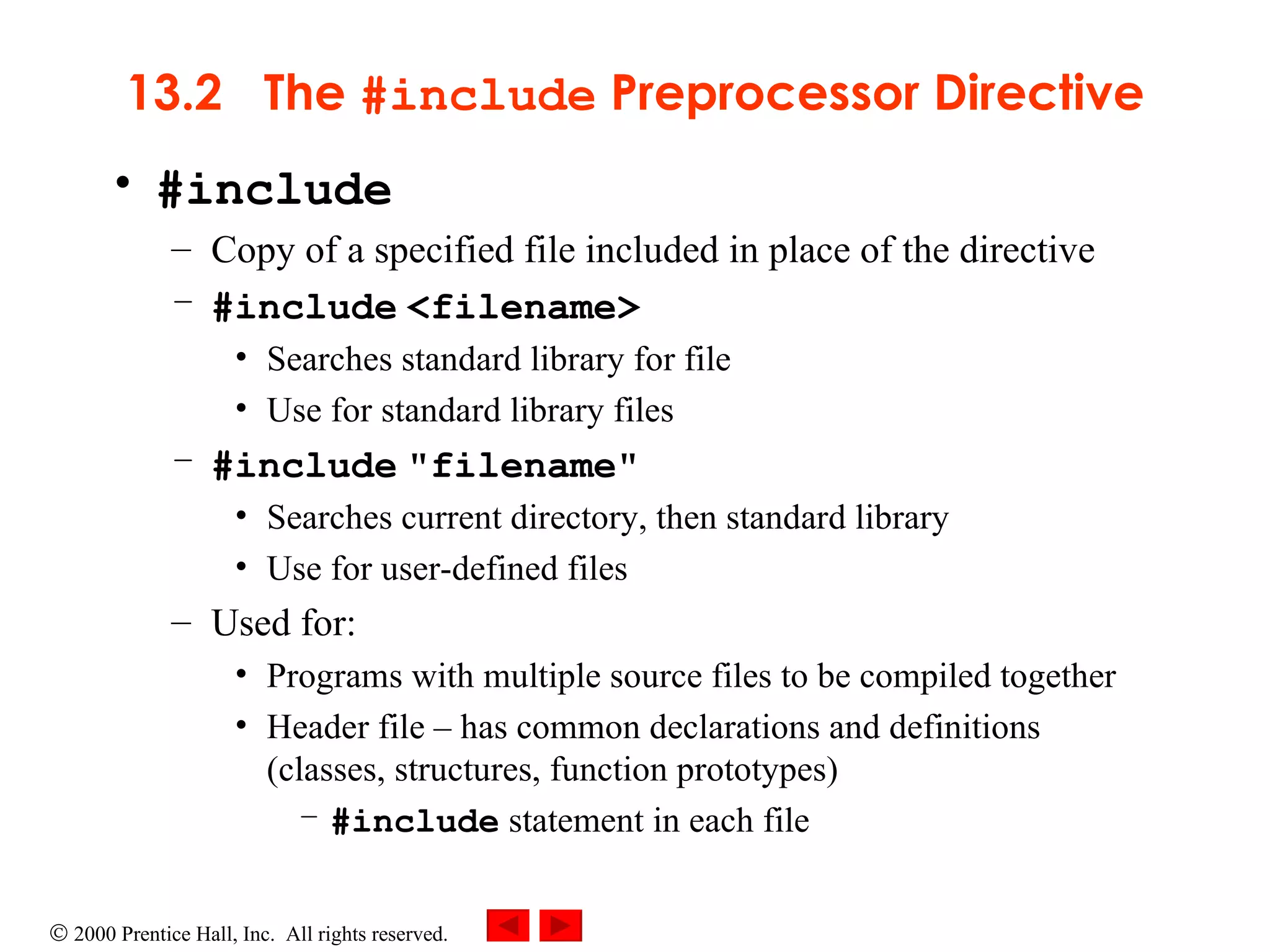 13.2  The  #include  Preprocessor Directive #include Copy of a specified file included in place of the directive  #include   <filename> Searches standard library for file  Use for standard library files #include   &quot;filename&quot;  Searches current directory, then standard library  Use for user-defined files Used for: Programs with multiple source files to be compiled together Header file  –  has common declarations and definitions (classes, structures, function prototypes) #include  statement in each file 