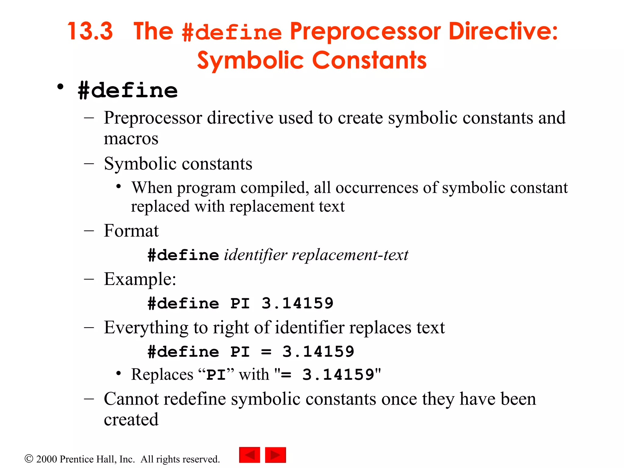 13.3  The  #define  Preprocessor Directive: Symbolic Constants #define Preprocessor directive used to create symbolic constants and macros Symbolic constants When program compiled, all occurrences of symbolic constant replaced with replacement text Format #define   identifier replacement-text  Example: #define PI 3.14159  Everything to right of identifier replaces text #define PI = 3.14159  Replaces “ PI ” with &quot; = 3.14159 &quot; Cannot redefine symbolic constants once they have been created 
