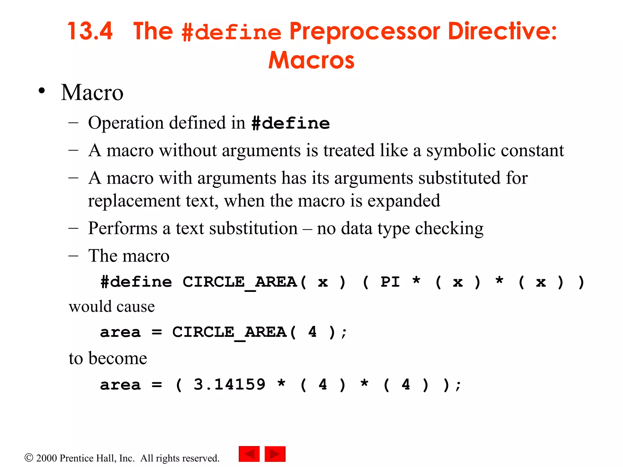 13.4  The  #define  Preprocessor Directive: Macros Macro Operation defined in  #define A macro without arguments is treated like a symbolic constant A macro with arguments has its arguments substituted for replacement text, when the macro is expanded Performs a text substitution  –  no data type checking The macro #define CIRCLE_AREA( x ) ( PI * ( x ) * ( x ) )   would cause area = CIRCLE_AREA( 4 );   to become area = ( 3.14159 * ( 4 ) * ( 4 ) ); 