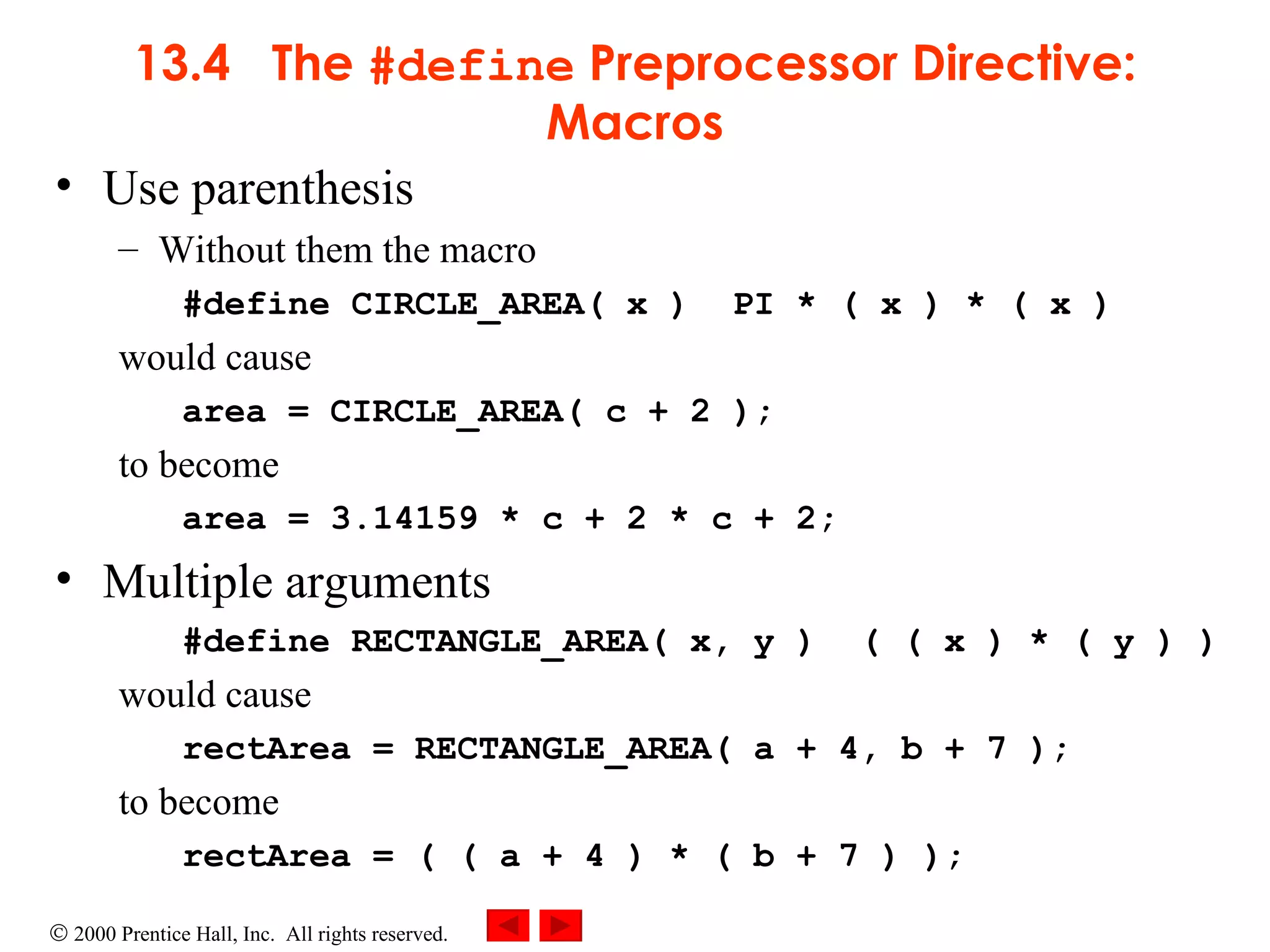 13.4  The  #define  Preprocessor Directive: Macros Use parenthesis Without them the macro #define CIRCLE_AREA( x )  PI * ( x ) * ( x )  would cause area = CIRCLE_AREA( c + 2 ); to become area = 3.14159 * c + 2 * c + 2; Multiple arguments #define RECTANGLE_AREA( x, y )  ( ( x ) * ( y ) ) would cause rectArea = RECTANGLE_AREA( a + 4, b + 7 );  to become rectArea = ( ( a + 4 ) * ( b + 7 ) );  
