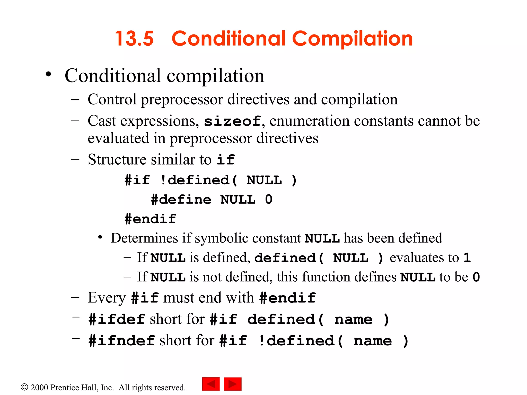 13.5  Conditional Compilation Conditional compilation  Control preprocessor directives and compilation Cast expressions,  sizeof , enumeration constants cannot be evaluated in preprocessor directives Structure similar to  if #if !defined( NULL ) #define NULL 0 #endif  Determines if symbolic constant  NULL  has been defined If  NULL  is defined,  defined( NULL )  evaluates to  1 If  NULL  is not defined, this function defines  NULL  to be  0 Every  #if  must end with  #endif #ifdef  short for  #if defined( name ) #ifndef  short for  #if !defined( name ) 