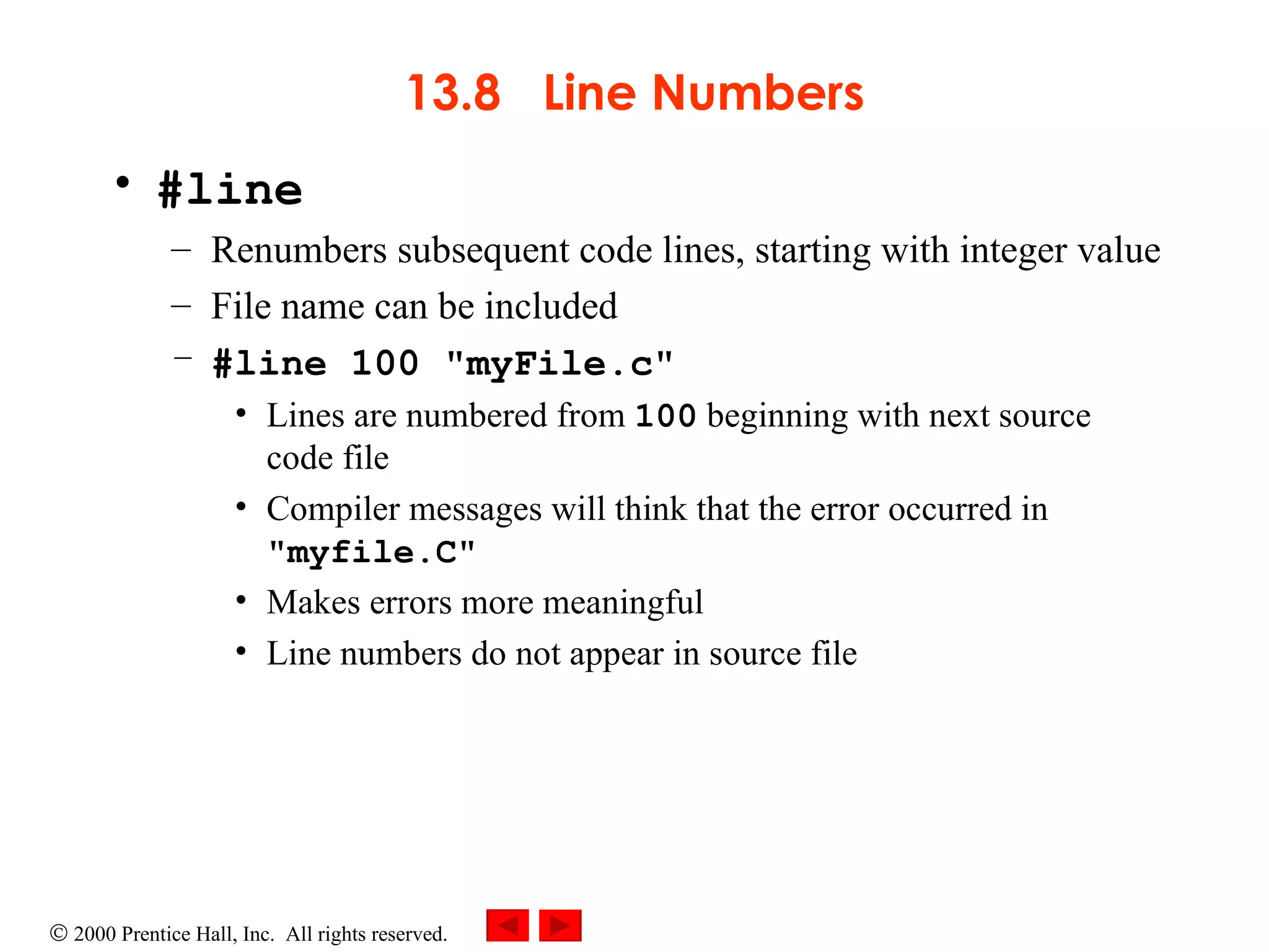 13.8  Line Numbers #line Renumbers subsequent code lines, starting with integer value File name can be included #line 100 &quot;myFile.c&quot; Lines are numbered from  100  beginning with next source code file Compiler messages will think that the error occurred in  &quot;myfile.C&quot; Makes errors more meaningful Line numbers do not appear in source file 