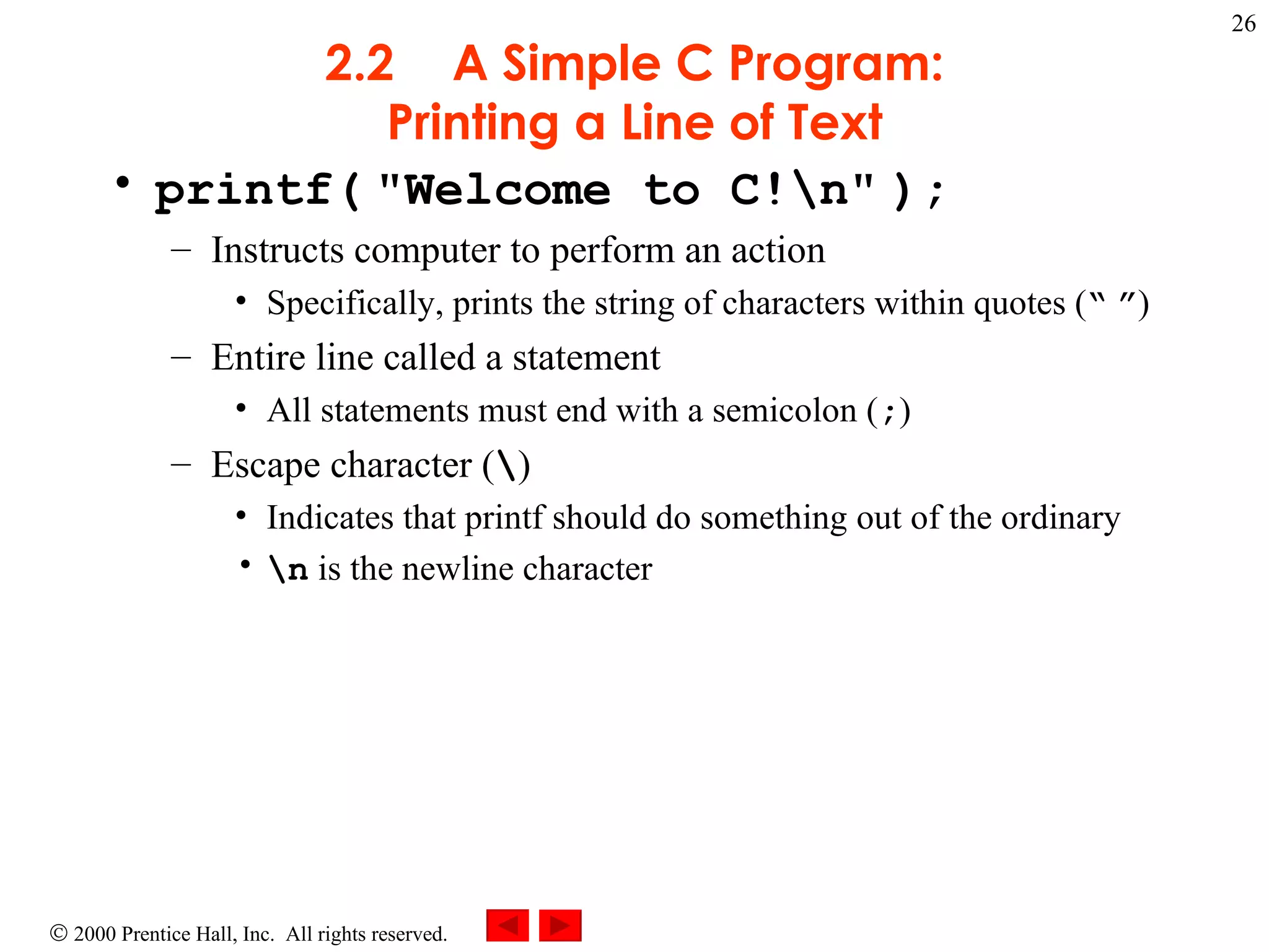 2.2 A Simple C Program: Printing a Line of Text printf(   &quot;Welcome to C!\n&quot;   ); Instructs computer to perform an action Specifically, prints the string of characters within quotes ( “   ” ) Entire line called a statement All statements must end with a semicolon ( ; ) Escape character ( \ ) Indicates that printf should do something out of the ordinary \n  is the newline character 