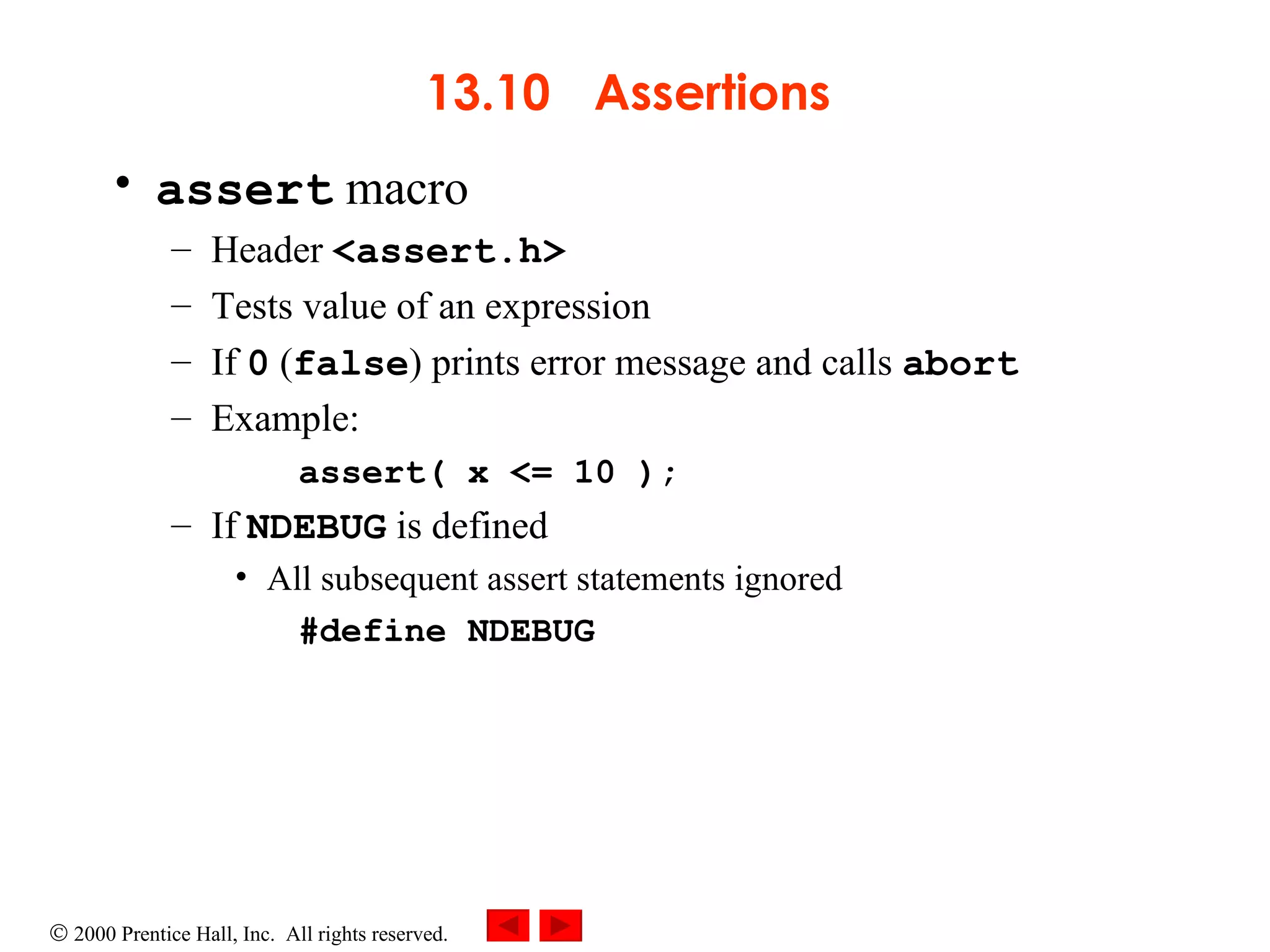 13.10   Assertions  assert  macro  Header  <assert.h>  Tests value of an expression If  0  ( false ) prints error message and calls  abort Example: assert( x <= 10 ); If  NDEBUG  is defined All subsequent assert statements ignored #define NDEBUG 