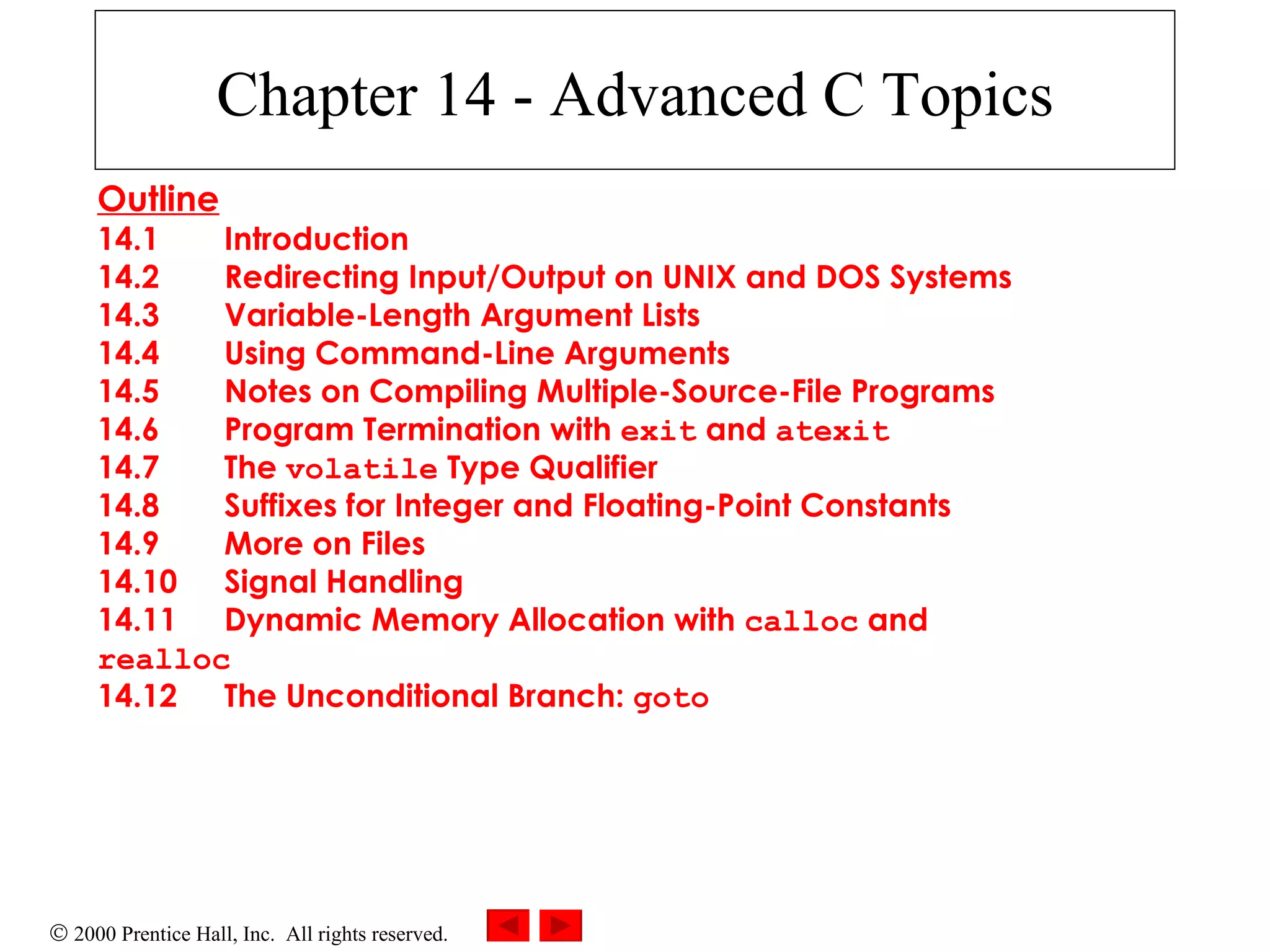 Chapter 14 - Advanced C Topics Outline 14.1 Introduction 14.2 Redirecting Input/Output on UNIX and DOS Systems 14.3 Variable-Length Argument Lists 14.4 Using Command-Line Arguments 14.5 Notes on Compiling Multiple-Source-File Programs 14.6 Program Termination with  exit  and  atexit 14.7 The  volatile  Type Qualifier 14.8 Suffixes for Integer and Floating-Point Constants 14.9 More on Files 14.10 Signal Handling 14.11 Dynamic Memory Allocation with  calloc  and  realloc 14.12 The Unconditional Branch:  goto 
