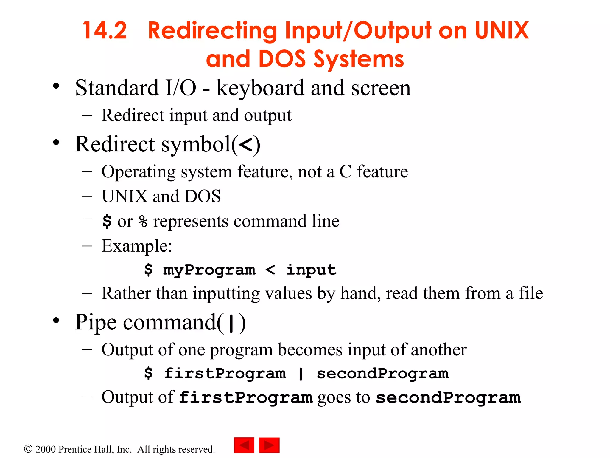 14.2  Redirecting Input/Output on UNIX and DOS Systems Standard I/O - keyboard and screen Redirect input and output Redirect symbol( < ) Operating system feature, not a C feature UNIX and DOS $  or  %  represents command line Example: $ myProgram < input Rather than inputting values by hand, read them from a file Pipe command( | ) Output of one program becomes input of another $ firstProgram | secondProgram Output of  firstProgram  goes to  secondProgram 