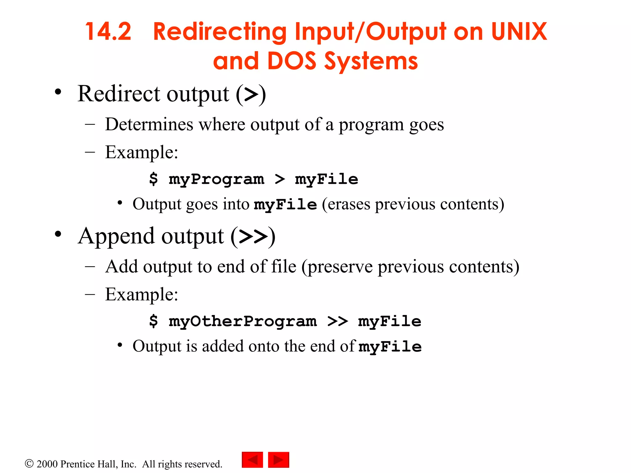 14.2  Redirecting Input/Output on UNIX and DOS Systems Redirect output ( > ) Determines where output of a program goes Example: $ myProgram > myFile Output goes into  myFile  (erases previous contents) Append output ( >> ) Add output to end of file (preserve previous contents) Example: $ myOtherProgram >> myFile Output is added onto the end of  myFile 
