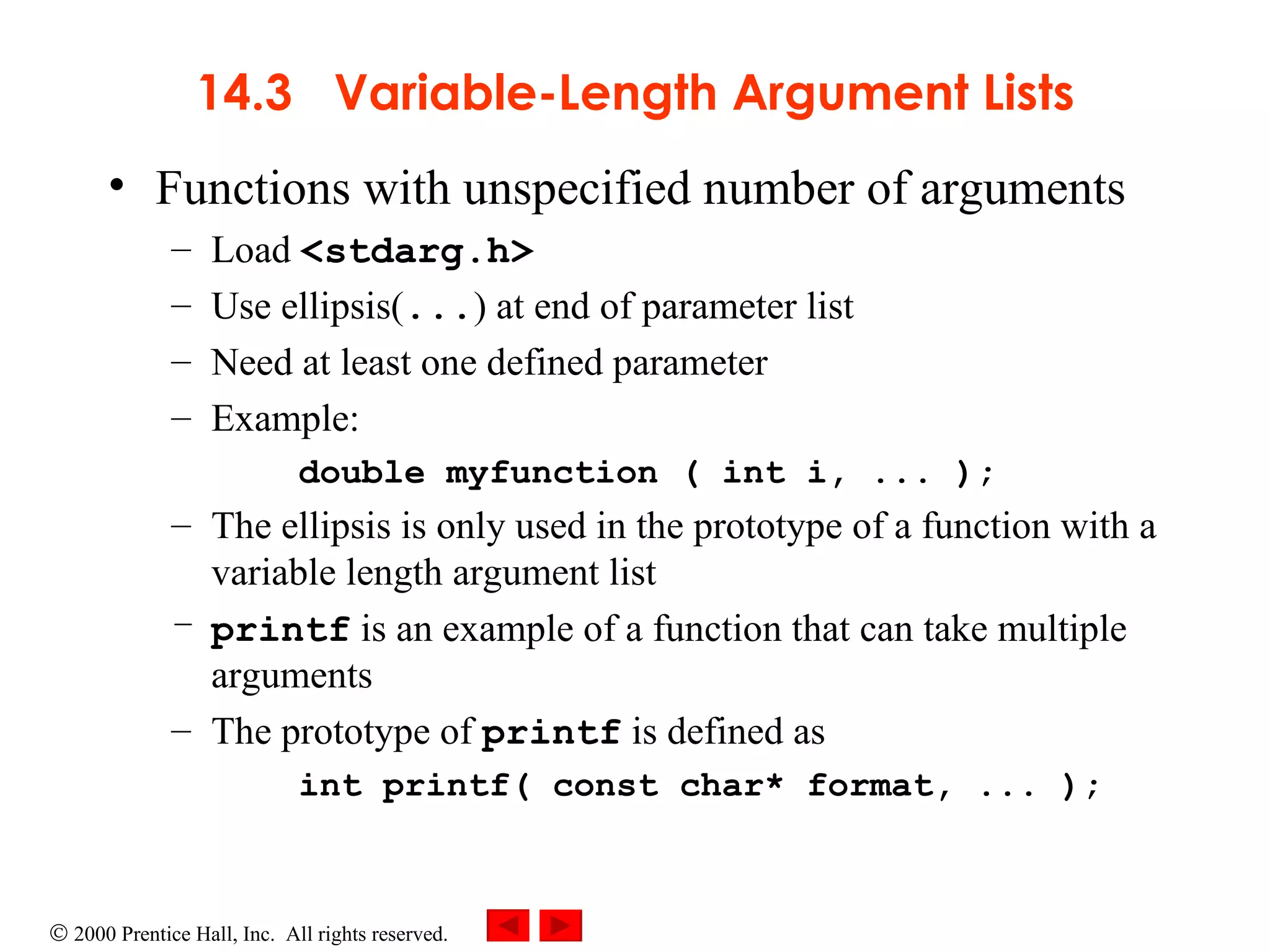 14.3  Variable-Length Argument Lists Functions with unspecified number of arguments Load  <stdarg.h> Use ellipsis( ... ) at end of parameter list Need at least one defined parameter Example: double myfunction ( int i, ... );  The ellipsis is only used in the prototype of a function with a variable length argument list printf  is an example of a function that can take multiple arguments The prototype of  printf  is defined as int printf( const char* format, ... ); 