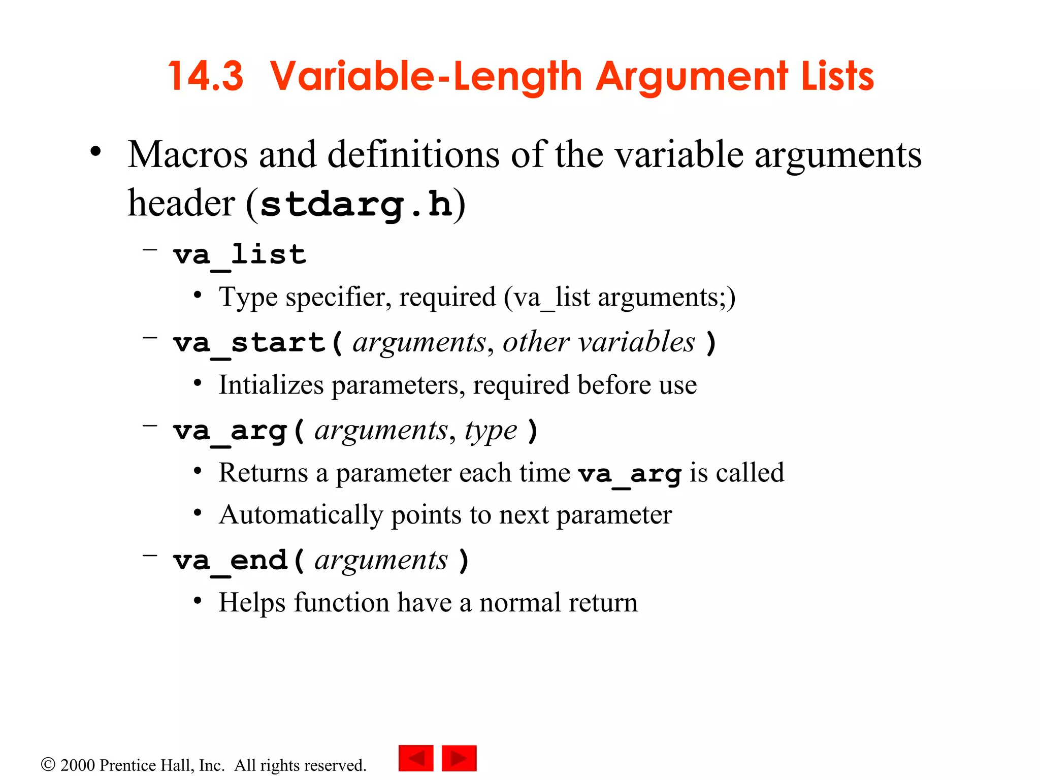 14.3 Variable-Length Argument Lists Macros and definitions of the variable arguments header ( stdarg.h )  va_list Type specifier, required (va_list arguments;) va_start(   arguments ,  other variables   ) Intializes parameters, required before use va_arg(   arguments ,  type   ) Returns a parameter each time  va_arg  is called  Automatically points to next parameter va_end(   arguments   ) Helps function have a normal return 